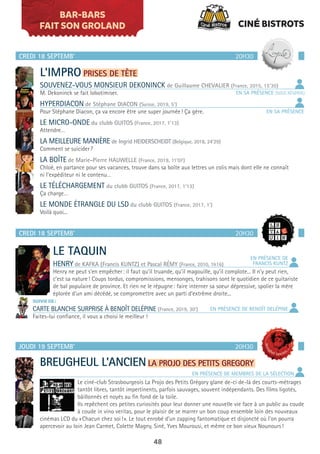 48
BAR-BARS
FAIT SON GROLAND
CREDI 18 SEPTEMB’
CREDI 18 SEPTEMB’
20H30
20H30
L’IMPRO PRISES DE TÊTE
SOUVENEZ-VOUS MONSIEUR DEKONINCK de Guillaume CHEVALIER (France, 2015, 15’30)
M. Dekoninck se fait lobotimiser.
HYPERDIACON de Stéphane DIACON (Suisse, 2019, 5’)
Pour Stéphane Diacon, ça va encore être une super journée! Ça gère.
LE MICRO-ONDE du clubb GUITOS (France, 2017, 1’13)
Attendre…
LA MEILLEURE MANIÈRE de Ingrid HEIDERSCHEIDT (Belgique, 2018, 24’29)
Comment se suicider?
LA BOÎTE de Marie-Pierre HAUWELLE (France, 2019, 11’07)
Chloé, en partance pour ses vacances, trouve dans sa boîte aux lettres un colis mais dont elle ne connaît
ni l’expéditeur ni le contenu…
LE TÉLÉCHARGEMENT du clubb GUITOS (France, 2017, 1’13)
Ça charge…
LE MONDE ÉTRANGLE DU LSD du clubb GUITOS (France, 2017, 1’)
Voilà quoi...
LE TAQUIN
HENRY de KAFKA (Francis KUNTZ) et Pascal RÉMY (France, 2010, 1h16)
Henry ne peut s’en empêcher: il faut qu’il truande, qu’il magouille, qu’il complote... Il n’y peut rien,
c’est sa nature! Coups tordus, compromissions, mensonges, trahisons sont le quotidien de ce guitariste
de bal populaire de province. Et rien ne le répugne: faire interner sa soeur dépressive, spolier la mère
éplorée d’un ami décédé, se compromettre avec un parti d’extrême droite...
SUIVIE DE:
CARTE BLANCHE SURPRISE À BENOÎT DELÉPINE (France, 2019, 30’)
Faites-lui confiance, il vous a choisi le meilleur !
EN PRÉSENCE DE
FRANCIS KUNTZ
EN PRÉSENCE DE BENOÎT DELÉPINE
JOUDI 19 SEPTEMB’ 20H30
BREUGHEUL L’ANCIENLA PROJO DES PETITS GREGORY
Le ciné-club Strasbourgeois La Projo des Petits Grégory glane de-ci de-là des courts-métrages
tantôt libres, tantôt impertinents, parfois sauvages, souvent indépendants. Des films ligotés,
bâillonnés et noyés au fin fond de la toile.
Ils repêchent ces petites curiosités pour leur donner une nouvelle vie face à un public au coude
à coude in vino veritas, pour le plaisir de se marrer un bon coup ensemble loin des nouveaux
cinémas LCD du «Chacun chez soi!». Le tout enrobé d’un zapping fantomatique et disjoncté où l’on pourra
apercevoir au loin Jean Carmet, Colette Magny, Siné, Yves Mourousi, et même ce bon vieux Nounours!
EN SA PRÉSENCE (SOUS RÉSERVE)
EN SA PRÉSENCE
EN PRÉSENCE DE MEMBRES DE LA SÉLECTION
CINÉ BISTROTS
 
