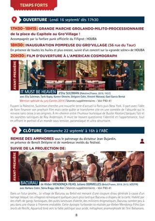 8
AVANT-PREMIÈRE
TEMPS FORTS
OUVERTURE | Lendi 16 septemb’ dès 17h30
CLÔTURE | Gromanche 22 septemb’ à 16h à l’ABC
17H30-18H15: GRANDE MARCHE GROLANDO-MILITO-PROCESSIONNAIRE
de la place du Capitole au Gro’Village !
Accompagnée par la fanfare punk officielle du Fifigrot: HOUBA
18H30: INAUGURATION POMPEUSE DU GRO’VILLAGE (56 rue du Taur)
En présence de toutes les huiles et plus encore, suivie d’un concert sur la «grande scène» de HOUBA
20H30: FILM D’OUVERTURE À L’AMERICAN COSMOGRAPH
IT MUST BE HEAVEN d'Elia SULEIMAN (Palestine/France, 2019, 1h37)
avec Elia Suleiman, Tarik Kopty, Kareen Ghneim, Grégoire Colin, Vincent Maraval, Gael Garcia Bernal
Mention spéciale du jury Cannes 2019 | Séances supplémentaires - Voir P40-41
Fuyant la Palestine, Suleiman cherche une nouvelle terre d'accueil à Paris puis New York. Il part avec l'idée
de faire financer son prochain film mais cette quête se transforme vite en une comédie de l'absurde qui le
renvoie sans cesse à ses origines. À mi-chemin entre l'humour burlesque de Buster Keaton/Jacques Tati et
les saynètes satiriques de Roy Andersson, It must be heaven questionne l'identité et l'appartenance, tout
en offrant le portrait d'un monde sous tension, paranoïaque et ultra sécuritaire.
AVANT-PREMIÈRE
REMISE DES AMPHORES sous le patronage du dictateur Jean Dujardin,
en présence de Benoît Delépine et de nombreux invités du festival.
SUIVIE DE LA PROJECTION DE:
BACURAU de Kleber MENDONÇA FILHO, Juliano DORMELLES (Brésil/France, 2019, 2h12, VOSTFR)
avec Barbara Colen, Sônia Braga, Udo Kier | Séances supplémentaires - Voir P40-41
Dans un futur proche... Le village de Bacurau au Brésil est menacé d’une coupure d’eau générale à cause d’un
barrage bloqué. Les villageois remarquent quelques jours plus tard que Bacurau a disparu de la carte. Habité par
des chefs de gangs fantasques, des putes lanceuses d’alerte, des miliciens énigmatiques, Bacurau sombre peu à
peu dans une chasse à l’homme endiablée. Cette dystopie furibonde co-réalisée par Kleber Mendonça Filho (Les
bruits de Recife, Aquarius) tend vers la fable politique sous acide, métaphore anamorphosée de l’ère Bolsonaro.
 