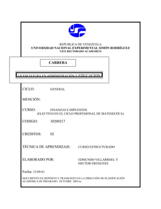 REPUBLICA DE VENEZUELA
UNIVERSIDAD NACIONAL EXPERIMENTAL SIMÓN RODRÍGUEZ
VICE RECTORADO ACADEMICO
CICLO: GENERAL
MENCIÓN:
CURSO: FINANZAS E IMPUESTOS
(ELECTIVO EN EL CICLO PROFESIONAL DE MATEMÁTICA)
CODIGO: 30200217
CREDITOS: 02
TÉCNICA DE APRENDIZAJE: CURSO ESTRUCTURADO
ELABORADO POR: EDMUNDO VILLARROEL Y
HECTOR FRENEITES
Fecha: 15-09-81
DOCUMENTO EN DEPÓSITO Y TRANSCRITO EN LA DIRECCIÓN DE PLANIFICACIÓN
ACADEMICA DE PREGRADO. OCTUBRE 2003/ea
CARRERA
CARRERA
LICENCIATURA EN ADMINISTRACIÓN Y EDUCACION
 