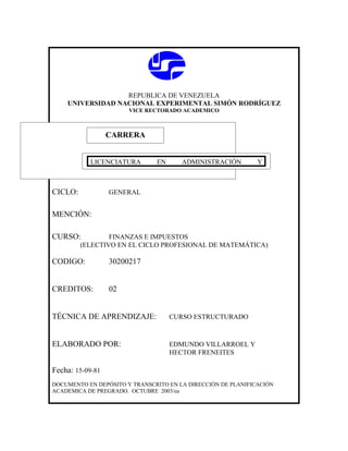REPUBLICA DE VENEZUELA
    UNIVERSIDAD NACIONAL EXPERIMENTAL SIMÓN RODRÍGUEZ
                       VICE RECTORADO ACADEMICO



                  CARRERA
                  CARRERA

           LICENCIATURA        EN      ADMINISTRACIÓN         Y
           EDUCACION

CICLO:            GENERAL


MENCIÓN:

CURSO:           FINANZAS E IMPUESTOS
         (ELECTIVO EN EL CICLO PROFESIONAL DE MATEMÁTICA)

CODIGO:           30200217


CREDITOS:         02


TÉCNICA DE APRENDIZAJE:             CURSO ESTRUCTURADO



ELABORADO POR:                      EDMUNDO VILLARROEL Y
                                    HECTOR FRENEITES

Fecha: 15-09-81
DOCUMENTO EN DEPÓSITO Y TRANSCRITO EN LA DIRECCIÓN DE PLANIFICACIÓN
ACADEMICA DE PREGRADO. OCTUBRE 2003/ea
 