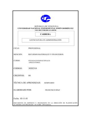 REPUBLICA DE VENEZUELA
    UNIVERSIDAD NACIONAL EXPERIMENTAL SIMÓN RODRÍGUEZ
                         VICE RECTORADO ACADEMI

                              CARRERA
                              CARRERA
                   LICENCIATURA EN ADMINISTRACIÓN



CICLO:            PROFESIONAL


MENCIÓN:          RECURSOS MATERIALES Y FINANCIEROS


CURSO:            FINANZAS INTERNACIONALES
                   (OBLIGATORIO)



CODIGO:           30202310


CREDITOS:         04


TÉCNICA DE APRENDIZAJE:            SEMINARIO



ELABORADO POR:                      FRANCISCO DÍAZ



Fecha: 05-11-81

DOCUMENTO EN DEPÓSITO Y TRANSCRITO EN LA DIRECCIÓN DE PLANIFICACIÓN
ACADEMICA DE PREGRADO. OCTUBRE 2003.Edelmira
 