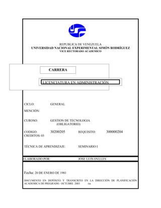 REPUBLICA DE VENEZUELA
    UNIVERSIDAD NACIONAL EXPERIMENTAL SIMÓN RODRÍGUEZ
                      VICE RECTORADO ACADEMICO




               CARRERA
               CARRERA

           LICENCIATURA EN ADMINISTRACIÓN




CICLO:           GENERAL

MENCIÓN:


CUROSO:          GESTION DE TECNOLOGIA
                    (OBLIGATORIO)

CODIGO:          30200205       REQUISITO:         300000204
CREDITOS: 03


TÉCNICA DE APRENDIZAJE:         SEMINARIO I


ELABORADO POR:                  JOSE LUIS OVLLES



Fecha: 20 DE ENERO DE 1981

DOCUMENTO EN DEPÓSITO Y TRANSCRITO EN LA DIRECCIÓN DE PLANIFICACIÓN
ACADEMICA DE PREGRADO. OCTUBRE 2003  /ea
 
