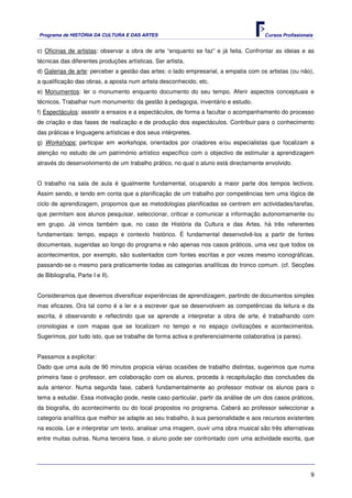 Programa de HISTÓRIA DA CULTURA E DAS ARTES                                           Cursos Profissionais


c) Oficinas de artistas: observar a obra de arte “enquanto se faz” e já feita. Confrontar as ideias e as
técnicas das diferentes produções artísticas. Ser artista.
d) Galerias de arte: perceber a gestão das artes: o lado empresarial, a empatia com os artistas (ou não),
a qualificação das obras, a aposta num artista desconhecido, etc.
e) Monumentos: ler o monumento enquanto documento do seu tempo. Aferir aspectos conceptuais e
técnicos. Trabalhar num monumento: da gestão à pedagogia, inventário e estudo.
f) Espectáculos: assistir a ensaios e a espectáculos, de forma a facultar o acompanhamento do processo
de criação e das fases de realização e de produção dos espectáculos. Contribuir para o conhecimento
das práticas e linguagens artísticas e dos seus intérpretes.
g) Workshops: participar em workshops, orientados por criadores e/ou especialistas que focalizam a
atenção no estudo de um património artístico específico com o objectivo de estimular a aprendizagem
através do desenvolvimento de um trabalho prático, no qual o aluno está directamente envolvido.


O trabalho na sala de aula é igualmente fundamental, ocupando a maior parte dos tempos lectivos.
Assim sendo, e tendo em conta que a planificação de um trabalho por competências tem uma lógica de
ciclo de aprendizagem, propomos que as metodologias planificadas se centrem em actividades/tarefas,
que permitam aos alunos pesquisar, seleccionar, criticar e comunicar a informação autonomamente ou
em grupo. Já vimos também que, no caso de História da Cultura e das Artes, há três referentes
fundamentais: tempo, espaço e contexto histórico. É fundamental desenvolvê-los a partir de fontes
documentais, sugeridas ao longo do programa e não apenas nos casos práticos, uma vez que todos os
acontecimentos, por exemplo, são sustentados com fontes escritas e por vezes mesmo iconográficas,
passando-se o mesmo para praticamente todas as categorias analíticas do tronco comum. (cf. Secções
de Bibliografia, Parte I e II).


Consideramos que devemos diversificar experiências de aprendizagem, partindo de documentos simples
mas eficazes. Ora tal como é a ler e a escrever que se desenvolvem as competências da leitura e da
escrita, é observando e reflectindo que se aprende a interpretar a obra de arte, é trabalhando com
cronologias e com mapas que se localizam no tempo e no espaço civilizações e acontecimentos.
Sugerimos, por tudo isto, que se trabalhe de forma activa e preferencialmente colaborativa (a pares).


Passamos a explicitar:
Dado que uma aula de 90 minutos propicia várias ocasiões de trabalho distintas, sugerimos que numa
primeira fase o professor, em colaboração com os alunos, proceda à recapitulação das conclusões da
aula anterior. Numa segunda fase, caberá fundamentalmente ao professor motivar os alunos para o
tema a estudar. Essa motivação pode, neste caso particular, partir da análise de um dos casos práticos,
da biografia, do acontecimento ou do local propostos no programa. Caberá ao professor seleccionar a
categoria analítica que melhor se adapte ao seu trabalho, à sua personalidade e aos recursos existentes
na escola. Ler e interpretar um texto, analisar uma imagem, ouvir uma obra musical são três alternativas
entre muitas outras. Numa terceira fase, o aluno pode ser confrontado com uma actividade escrita, que




                                                                                                         9
 