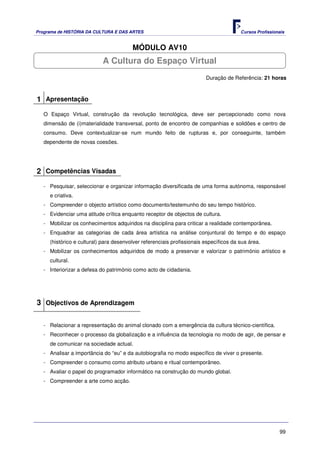 Programa de HISTÓRIA DA CULTURA E DAS ARTES                                            Cursos Profissionais


                                        MÓDULO AV10
                           A Cultura do Espaço Virtual
                                                                        Duração de Referência: 21 horas



1 Apresentação
   O Espaço Virtual, construção da revolução tecnológica, deve ser percepcionado como nova
   dimensão de (i)materialidade transversal, ponto de encontro de companhias e solidões e centro de
   consumo. Deve contextualizar-se num mundo feito de rupturas e, por conseguinte, também
   dependente de novas coesões.




2 Competências Visadas
   - Pesquisar, seleccionar e organizar informação diversificada de uma forma autónoma, responsável
     e criativa.
   - Compreender o objecto artístico como documento/testemunho do seu tempo histórico.
   - Evidenciar uma atitude crítica enquanto receptor de objectos de cultura.
   - Mobilizar os conhecimentos adquiridos na disciplina para criticar a realidade contemporânea.
   - Enquadrar as categorias de cada área artística na análise conjuntural do tempo e do espaço
     (histórico e cultural) para desenvolver referenciais profissionais específicos da sua área.
   - Mobilizar os conhecimentos adquiridos de modo a preservar e valorizar o património artístico e
     cultural.
   - Interiorizar a defesa do património como acto de cidadania.




3 Objectivos de Aprendizagem

   - Relacionar a representação do animal clonado com a emergência da cultura técnico-científica.
   - Reconhecer o processo da globalização e a influência da tecnologia no modo de agir, de pensar e
     de comunicar na sociedade actual.
   - Analisar a importância do “eu” e da autobiografia no modo específico de viver o presente.
   - Compreender o consumo como atributo urbano e ritual contemporâneo.
   - Avaliar o papel do programador informático na construção do mundo global.
   - Compreender a arte como acção.




                                                                                                        99
 