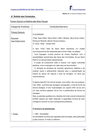 Programa de HISTÓRIA DA CULTURA E DAS ARTES                                          Cursos Profissionais


                                                                      Módulo 10: A Cultura do Espaço Virtual

4 Âmbito dos Conteúdos

Tronco Comum e História das Artes Visuais

Categorias Analíticas                                Conteúdos/Narrativa

Tronco Comum:
                             A CLONAGEM

Percursos                    Three Tales (2002), Steve Reich (1936-) (Música). Beryl Korot (Vídeo).
Caso Prático Inicial         Nonesuch Records. Warner Group Company.
                             3.º conto: “Dolly”. Versão DVD.


                             A obra Three Tales de Steve Reich representa um modelo
                             comunicacional de fácil apreensão pelo ouvinte médio, ao adoptar:
                             . Uma linguagem musical próxima da música Pop/Rock, com a
                             acessibilidade característica das obras dos minimalistas, de que Steve
                             Reich é um dos principais representantes.
                             . A junção da componente vídeo à musical, num registo multimédia
                             apelativo, entre a linguagem do video-clip e do documentário.
                              . A utilização de temáticas de conteúdo apreensível, didáctico e de
                             carácter social e politicamente relevante para a caracterização da
                             história do século XX (veja-se o caso da clonagem, no conto que
                             recomendamos).


                             O objecto descrito? Um animal clonado, uma ovelha, não uma qualquer,
                             mas "Dolly", a primeira das clonagens conseguidas, o sinal do triunfo da
                             técnica biológica. A arte musical/digital, em suporte DVD, faz-se com
                             um caso científico palpável, faz-se com a problemática da técnica da
                             clonagem.
                             Hoje, as grandes questões e/ou decisões de fundo cultural-civilizacional
                             também passam por saber responder à capacidade humana de fazer
                             clonagens e encarar os seus consequentes problemas.



                             O fenómeno da globalização.


1. Tempo                     1. 1960 – Actualidade
                             As actividades humanas são reguladas pela tecnologia, pela publicidade
                             e pelo consumo. A moda e o efémero.




                                                                                                       100
 