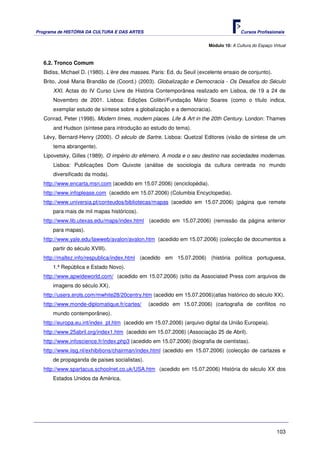 Programa de HISTÓRIA DA CULTURA E DAS ARTES                                            Cursos Profissionais


                                                                        Módulo 10: A Cultura do Espaço Virtual



   6.2. Tronco Comum
   Bidiss, Michael D. (1980). L’ère des masses. Paris: Ed. du Seuil (excelente ensaio de conjunto).
   Brito, José Maria Brandão de (Coord.) (2003). Globalização e Democracia - Os Desafios do Século
       XXI. Actas do IV Curso Livre de História Contemporânea realizado em Lisboa, de 19 a 24 de
       Novembro de 2001. Lisboa: Edições Colibri/Fundação Mário Soares (como o título indica,
       exemplar estudo de síntese sobre a globalização e a democracia).
   Conrad, Peter (1998). Modern times, modern places. Life & Art in the 20th Century. London: Thames
       and Hudson (síntese para introdução ao estudo do tema).
   Lévy, Bernard-Henry (2000). O século de Sartre. Lisboa: Quetzal Editores (visão de síntese de um
       tema abrangente).
   Lipovetsky, Gilles (1989). O império do efémero. A moda e o seu destino nas sociedades modernas.
       Lisboa: Publicações Dom Quixote (análise de sociologia da cultura centrada no mundo
       diversificado da moda).
   http://www.encarta.msn.com (acedido em 15.07.2006) (enciclopédia).
   http://www.infoplease.com (acedido em 15.07.2006) (Columbia Encyclopedia).
   http://www.universia.pt/conteudos/bibliotecas/mapas (acedido em 15.07.2006) (página que remete
       para mais de mil mapas históricos).
   http://www.lib.utexas.edu/maps/index.html (acedido em 15.07.2006) (remissão da página anterior
       para mapas).
   http://www.yale.edu/lawweb/avalon/avalon.htm (acedido em 15.07.2006) (colecção de documentos a
       partir do século XVIII).
   http://maltez.info/respublica/index.html (acedido em 15.07.2006) (história política portuguesa,
       1.ª República e Estado Novo).
   http://www.apwideworld.com/ (acedido em 15.07.2006) (sítio da Associated Press com arquivos de
       imagens do século XX).
   http://users.erols.com/mwhite28/20centry.htm (acedido em 15.07.2006)(atlas histórico do século XX).
   http://www.monde-diplomatique.fr/cartes/    (acedido em 15.07.2006) (cartografia de conflitos no
       mundo contemporâneo).
   http://europa.eu.int/index_pt.htm (acedido em 15.07.2006) (arquivo digital da União Europeia).
   http://www.25abril.org/index1.htm (acedido em 15.07.2006) (Associação 25 de Abril).
   http://www.infoscience.fr/index.php3 (acedido em 15.07.2006) (biografia de cientistas).
   http://www.iisg.nl/exhibitions/chairman/index.html (acedido em 15.07.2006) (colecção de cartazes e
       de propaganda de países socialistas).
   http://www.spartacus.schoolnet.co.uk/USA.htm (acedido em 15.07.2006) História do século XX dos
       Estados Unidos da América.




                                                                                                         103
 