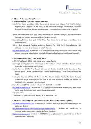 Programa de HISTÓRIA DA CULTURA E DAS ARTES                                               Cursos Profissionais


                                                                          Módulo 10: A Cultura do Espaço Virtual



   6.3 Casos Práticos do Tronco Comum
   6.3.1 Andy Warhol (1928-1987), Coca-Cola (1960).
   Hafe Pérez, Miguel von (Cat. 1998). Do banal, do cómico e do trágico: Andy Warhol, William
      Wegman, Luís Campos. On The banal, on the comic and the tragic. Vila Nova de Famalicão:
      Fundação Cupertino de Miranda (excelente para a compreensão da influência de A. Warhol).


   Janson, Horst Woldemar (trad. port. 1989). História da Arte. Lisboa, Fundação Calouste Gulbenkian
      (útil para uma primeira aproximação à obra de Andy Warhol).
   Lippard, Lucy R. (dur.) (trad. port. 1973). A Arte Pop. Lisboa: Verbo (útil para uma visão geral do
       movimento Pop).
   Tributo a Andy Warhol: da Pop Art e ou do novo Realismo (Cat. 1999). Porto, Galeria Atlântica, 1999
       (útil para uma visão de síntese da obra de A. Warhol).
   http://www.artchive.com/ (acedido em 15.07.2006) (sítio que fornece ilustrações das obras de Andy
      Warhol, informação sobre o pintor, principal bibliografia e ligações a outros sítios de interesse).


   6.3.2. Pina Bausch (1940- ), Café Müller (1978).
   A.A.V.V. Pina Bausch (2005). Fala-me de Amor. Lisboa: Fenda.
   (compilação de artigos de vários autores que resultaram de um colóquio sobre Pina Bausch. Fornece
      indicações bibliográficas e videográficas).
   Hoghe, Raimund (1987), Pina Bausch. Histoires de Théatre dansé. O teatro dançado de Pina
      Bausch. Paris: L’Arche. (testemunho do trabalho desenvolvido por Pina Bausch entre 1979 e
      1986).
   Bentivoglio, Leonetta (1994). O Teatro de Pina Baush. Lisboa: Acarte, Fundação Calouste
      Gulbenkian (traça a retrospectiva da obra e faz uma análise do método de trabalho da
      coreógrafa; obra acessível e em português).
   Lopes, Fernando (2006), Lissabon – Wuppertal – Lisboa: Ed.Midas 30”.
   http://www.pina-bausch.de (acedido em 28.12.2006) (sítio da internet a ser explorado pelos alunos
      com o apoio do professor, visto ser em língua estrangeira).
   Gravação-vídeo:
   Café Müller, 50’, prod. Suhrkamp Verlag, NDR, Alemanha, 1985.


   6.3.3. Daniel Libeskind (1946- ) World Trade Center. Memorial Foundations. (2003)
   http://www.daniel-libeskind.com/ (acedido em 09.04.2005) (sítio oficial de Daniel Libeskind e do seu
      atelier, em Berlim).
   http://www.greatbuildings.com/architects/Daniel_Libeskind.html       (acedido     em     09.04.2005)      (o
      concurso para o Memorial e o trabalho de Daniel Libeskind).
   http://www.renewnyc.com/ (acedido em 09.04.2005) (projecção dos planos arquitectónicos de Daniel
       Libeskind para o Memorial).



                                                                                                           104
 