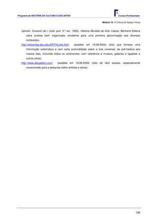Programa de HISTÓRIA DA CULTURA E DAS ARTES                                            Cursos Profissionais


                                                                        Módulo 10: A Cultura do Espaço Virtual



   Uphohn, Everard (dir.) (trad. port. 5.ª ed., 1993). História Mundial da Arte. Lisboa: Bertrand Editora
       (obra síntese bem organizada, excelente para uma primeira aproximação aos diversos
       conteúdos).
   http://witcombe.sbc.edu/ARTHLinks.html      (acedido em 19.08.2004) (sítio que fornece uma
       informação sistemática e com certa profundidade sobre a arte universal, da pré-história aos
       nossos dias, incluindo todos os continentes, com referência a museus, galerias e ligações a
       outros sítios).
   http://www.abcgallery.com/    (acedido em 19.08.2004) (sítio de fácil acesso, especialmente
       vocacionado para a pesquisa sobre artistas e obras).




                                                                                                         106
 