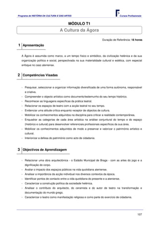 Programa de HISTÓRIA DA CULTURA E DAS ARTES                                            Cursos Profissionais


                                          MÓDULO T1
                                   A Cultura da Ágora

                                                                        Duração de Referência: 18 horas

1 Apresentação

   A Ágora é assumida como marco, a um tempo físico e simbólico, da civilização helénica e da sua
   organização política e social, perspectivada na sua materialidade cultural e estética, com especial
   enfoque no caso ateniense.


2 Competências Visadas


   - Pesquisar, seleccionar e organizar informação diversificada de uma forma autónoma, responsável
     e criativa.
   - Compreender o objecto artístico como documento/testemunho do seu tempo histórico.
   - Reconhecer as linguagens específicas da prática teatral.
   - Relacionar os espaços de teatro com a acção teatral no seu tempo.
   - Evidenciar uma atitude crítica enquanto receptor de objectos de cultura.
   - Mobilizar os conhecimentos adquiridos na disciplina para criticar a realidade contemporânea.
   - Enquadrar as categorias de cada área artística na análise conjuntural do tempo e do espaço
     (histórico e cultural) para desenvolver referenciais profissionais específicos da sua área.
   - Mobilizar os conhecimentos adquiridos de modo a preservar e valorizar o património artístico e
     cultural.
   - Interiorizar a defesa do património como acto de cidadania.



3 Objectivos de Aprendizagem

   - Relacionar uma obra arquitectónica - o Estádio Municipal de Braga - com as artes do jogo e a
     dignificação do corpo.
   - Avaliar o impacto dos espaços públicos na vida quotidiana ateniense.
   - Analisar a importância da acção individual nos diversos contextos da época.
   - Identificar pontos de contacto entre a vida quotidiana do presente e a ateniense.
   - Caracterizar a construção política da sociedade helénica.
   - Analisar o contributo do arquitecto, do ceramista e do autor de teatro na transformação e
     documentação do mundo grego.
   - Caracterizar o teatro como manifestação religiosa e como parte do exercício de cidadania.




                                                                                                       107
 