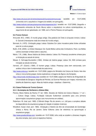 Programa de HISTÓRIA DA CULTURA E DAS ARTES                                             Cursos Profissionais


                                                                                     Módulo 1: A Cultura da Ágora



   http://www.vitruvius.com.br/entrevista/soutomoura/soutomoura.asp       (acedido      em       15.07.2006)
       (entrevista com o arquitecto e imagens do estádio; em português).
   http://www.instituto-camoes.pt/arquivos/artes/arqpessoa.html (acedido em 15.07.2006) (biografia e
       interessante entrevista de Souto Moura sobre a arquitectura na cultura contemporânea, no
       seguimento de ser galardoado, em 1998, com o Prémio Pessoa; em português).


   6.2. Tronco Comum
   Amouretti, M.C. (1993). O mundo grego antigo. Dos palácios de Creta à conquista romana. Lisboa:
       D. Quixote (interessante visão de síntese do mundo antigo).
   Bonnard, A. (1972). Civilização grega. Lisboa: Estúdios Cor (obra inovadora pelas fontes utilizadas
       para ler a cultura grega).
   Buttin, A-M. (2000). La Grèce Classique. Col. Guide Belles Lettres des Civilisations. Paris: Les Belles
       Lettres (exemplar síntese sobre o assunto).
   Martin, T.R. (1998). Breve história da Grécia clássica. Lisboa: Ed. Presença (excelente síntese para
       a introdução ao estudo do tema).
   Mossé, C. Schnapp-Gourbeillon (1994). Síntese de história grega. Lisboa: Ed. ASA (síntese para
       iniciação ao estudo do tema).
   Vernant, J.P. (Coord.) (1994). O homem grego. Lisboa: Presença (obra bem estruturada, com
       análise crítica e bem fundamentada de cada tema).
   http://www.culture.gr (acedido em 15.07.2006) (página do Ministério da Cultura da Grécia: lista dos
       sítios e monumentos gregos; textos explicativos e imagens da Ágora e da Acrópole).
   http://155.210.60.15/HAnt/index.html (acedido em 15.07.2006) (página de História da Antiguidade da
       Universidade de Zaragoza: biografia de Péricles, as Guerras Pérsicas com mapas, incluindo o da
       batalha de Salamina; seguir: Atlas da história antiga > batalhas > Salamina).


   6.3. Casos Práticos do Tronco Comum
   6.3.1. Os templos de Parthenon e Athena Niké.
   Pereira, Maria Helena da Rocha (7.ª ed. 1993). Estudos de História da Cultura Clássica. 1.º vol –
       – Cultura Grega. Lisboa, Fundação Calouste Gulbenkian (excelente para uma primeira
       aproximação à arquitectura grega e aos monumentos em análise).
   Robertson, M. (trad. port. 1965). O Mundo Grego. Rio de Janeiro, s.n. (útil para o complexo debate
       da dependência da arquitectura grega em relação à tradição micénica).
   Woodford, Susan (trad. port. 1983). Introdução à História da Arte da Universidade de Cambridge.
       Grécia e Roma. Rio de Janeiro: Zahar Editores (obra de referência na aproximação à
       arquitectura grega).
   http://www.greatbuildings.com/ (acedido em 15.07.2006) (sítio onde se acedem a diversas imagens
       dos dois templos, bem como à respectiva história).




                                                                                                            111
 