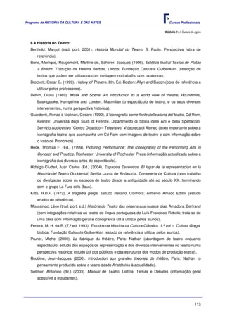 Programa de HISTÓRIA DA CULTURA E DAS ARTES                                             Cursos Profissionais


                                                                                     Módulo 1: A Cultura da Agora


   6.4 História do Teatro:
   Berthold, Margot (trad. port. 2001). História Mundial do Teatro. S. Paulo: Perspectiva (obra de
       referência).
   Borie, Monique, Rougemont, Martine de, Scherer, Jacques (1996). Estética teatral Textos de Platão
       a Brecht. Tradução de Helena Barbas, Lisboa: Fundação Calouste Gulbenkian (selecção de
       textos que podem ser utilizados com vantagem no trabalho com os alunos).
   Brockett, Oscar G. (1999). History of Theatre. 8th. Ed. Boston: Allyn and Bacon (obra de referência a
       utilizar pelos professores).
   Delvin, Diana (1989). Mask and Scene. An introduction to a world view of theatre, Houndmills,
       Basingstoke, Hampshire and London: Macmillan (o espectáculo de teatro, e os seus diversos
       intervenientes, numa perspectiva histórica).
   Guardenti, Renzo e Molinari, Cesare (1999). L’iconografia come fonte della storia del teatro, Cd-Rom,
       Firenze: Università degli Studi di Firenze, Dipartimento di Storia delle Arti e dello Spettacolo,
       Servizio Audiovisivo “Centro Didattico – Televisivo” Videoteca di Ateneo (texto importante sobre a
       iconografia teatral que acompanha um Cd-Rom com imagens de teatro e com informação sobre
       o vaso de Pronomos).
   Heck, Thomas F. (Ed.) (1999). Picturing Performance: The Iconography of the Performing Arts in
       Concept and Practice, Rochester: University of Rochester Press (informação actualizada sobre a
       iconografia das diversas artes do espectáculo).
   Hidalgo Ciudad, Juan Carlos (Ed.) (2004). Espacios Escénicos. El lugar de la representación en la
       Historia del Teatro Occidental, Sevilla: Junta de Andalucía. Consejeria de Cultura (bom trabalho
       de divulgação sobre os espaços de teatro desde a antiguidade até ao século XX, terminando
       com o grupo La Fura dels Baus).
   Kitto, H.D.F. (1972). A tragédia grega. Estudo literário, Coimbra: Arménio Amado Editor (estudo
       erudito de referência).
   Moussinac, Léon (trad. port. s.d.) História do Teatro das origens aos nossos dias, Amadora: Bertrand
       (com integrações relativas ao teatro de língua portuguesa de Luís Francisco Rebelo; trata-se de
       uma obra com informação geral e iconográfica útil a utilizar pelos alunos).
   Pereira, M. H. da R. (7.ª ed. 1993). Estudos de História da Cultura Clássica. 1.º vol – Cultura Grega.
       Lisboa: Fundação Calouste Gulbenkian (estudo de referência a utilizar pelos alunos).
   Pruner, Michel (2000). La fabrique du théâtre, Paris: Nathan (abordagem do teatro enquanto
       espectáculo; estudo dos espaços de representação e dos diversos intervenientes no teatro numa
       perspectiva histórica; estudo útil dos públicos e das estruturas dos modos de produção teatral).
   Roubine, Jean-Jacques (2000). Introduction aux grandes théories du théâtre, Paris: Nathan (o
       pensamento produzido sobre o teatro desde Aristóteles à actualidade).
   Sollmer, Antonino (dir.) (2003). Manual de Teatro. Lisboa: Temas e Debates (informação geral
       acessível a estudantes).




                                                                                                            113
 