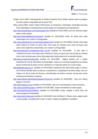 Programa de HISTÓRIA DA CULTURA E DAS ARTES                                           Cursos Profissionais


                                                                                   Módulo 1: A Cultura da Agora



   Surgers, Anne (2000). Scénographies du théâtre occidental, Paris: Nathan (estudo sobre os espaços
       de teatro desde a antiguidade até ao século XIX).
   Wiles, David (2000). Greek Theatre Performance: an introduction, Cambridge: Cambridge University
       Press (abordagem contemporânea do teatro grego numa perspectiva do espectáculo).
   http://www.theatrehistory.com/ancient/greek.html (acedido em 03.04.2005) (sítio com diversos artigos
       sobre o teatro grego).
   http://www.theatredatabase.com/ancient/ (acedido em 03.04.2005) (motor de busca para sítios
       relacionados com o teatro na Antiguidade).
   http://www.videoccasions-nw.com/history/jwclasic.html (acedido em 03.04.2005) (fornece informação
       sobre História do Teatro em geral, bem como pode ser utilizado como motor de busca para
       outros sítios específicos relacionados com o teatro na Antiguidade).
   http://www.geocities.com/akatsavou/index_en.html (acedido em 03.04.2005)            (o sítio Alice in
       Theaterland fornece informação sobre História do Teatro em geral, bem como pode ser utilizado
       como motor de busca para outros sítios específicos relacionados com os estudos teatrais).
   http://perso.orange.fr/claude.philip/ (acedido em 03.04.2005)      (página pessoal com o registo
       fotográfico de mais de 400 teatros da Antiguidade; mostra com exemplos fotográficos as diversas
       partes constituintes do teatro romano; apresenta um mapa dos teatros do mundo antigo).
   http//didaskalia.open.ac.uk (acedido em 03.04.2005) (importante sítio sobre teatro grego e romano,
       com diversos estudos sobre os autores, a arquitectura e o espectáculo do teatro antigo; inclui um
       restauro em 3d do teatro de Dionísio; reconstituições de teatros romanos; remete para outros
       endereços de interesse a explorar).
   http://www.whitman.edu/theatre/theatretour/home.htm (acedido em 03.04.2005)         (sítio com teatros
       gregos e romanos).
   http://www.theatron.co.uk/ (acedido em 03.04.2005) (sítio com reconstituições virtuais de teatros).
   http://users.panafonet.gr/ekar/ (acedido em 03.04.2005) (textos introdutórios ao teatro grego).
   http://www.georama.gr/eng/history/ (acedido em 03.04.2005) (mapa, imagem e breve texto dos
       teatros gregos da Antiguidade).
   http://warj.med.br/index.asp (acedido em 03.04.2005) (sítio de Wilson A. Ribeiro Júnior: página sobre
       a cultura grega, nomeadamente a arte e o teatro; sinopse de tragédias e comédias).




                                                                                                          114
 