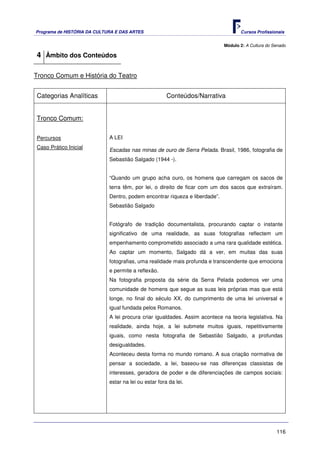 Programa de HISTÓRIA DA CULTURA E DAS ARTES                                         Cursos Profissionais


                                                                             Módulo 2: A Cultura do Senado

4 Âmbito dos Conteúdos

Tronco Comum e História do Teatro


Categorias Analíticas                                  Conteúdos/Narrativa


Tronco Comum:


Percursos                    A LEI
Caso Prático Inicial
                             Escadas nas minas de ouro de Serra Pelada. Brasil, 1986, fotografia de
                             Sebastião Salgado (1944 -).


                             “Quando um grupo acha ouro, os homens que carregam os sacos de
                             terra têm, por lei, o direito de ficar com um dos sacos que extraíram.
                             Dentro, podem encontrar riqueza e liberdade”.
                             Sebastião Salgado


                             Fotógrafo de tradição documentalista, procurando captar o instante
                             significativo de uma realidade, as suas fotografias reflectem um
                             empenhamento comprometido associado a uma rara qualidade estética.
                             Ao captar um momento, Salgado dá a ver, em muitas das suas
                             fotografias, uma realidade mais profunda e transcendente que emociona
                             e permite a reflexão.
                             Na fotografia proposta da série da Serra Pelada podemos ver uma
                             comunidade de homens que segue as suas leis próprias mas que está
                             longe, no final do século XX, do cumprimento de uma lei universal e
                             igual fundada pelos Romanos.
                             A lei procura criar igualdades. Assim acontece na teoria legislativa. Na
                             realidade, ainda hoje, a lei submete muitos iguais, repetitivamente
                             iguais, como nesta fotografia de Sebastião Salgado, a profundas
                             desigualdades.
                             Aconteceu desta forma no mundo romano. A sua criação normativa de
                             pensar a sociedade, a lei, baseou-se nas diferenças classistas de
                             interesses, geradora de poder e de diferenciações de campos sociais:
                             estar na lei ou estar fora da lei.




                                                                                                     116
 