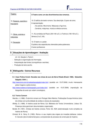 Programa de HISTÓRIA DA CULTURA E DAS ARTES                                              Cursos Profissionais



Teatro:                         O Teatro como um dos divertimentos dos romanos.



10. Espaços, suportes e         10. O edifício de teatro romano. Sua descrição. O pano de cena.

linguagens                      A representação:
                                      . Os actores. Movimento. Máscaras e figurinos.
                                      . Cenários, máquinas, música e efeitos sonoros.


11. Obras, autorias e           11. As comédias de Plauto (254-184 a.C.) e Terêncio (190-159 a.C.).

intérpretes                     Séneca (3 a.C.-65).


12. Recepção                    12. O teatro e o poder.
                                O público dos espectáculos oferecidos pelos poderosos.
                                O actor profissional.


5 Situações de Aprendizagem / Avaliação
       (cf. 4.2, Secção 4, Parte I)
   - Selecção e organização da informação.
   - Interpretação das fontes (iconográficas e escritas).
   - Produção de texto escrito.


6 Bibliografia / Outros Recursos

   6.1. Caso Prático Inicial: Escadas nas minas de ouro de Serra Pelada (Brasil, 1986). Sebastião
       Salgado (1944- ).
   http://www.terra.com.br/sebastiaosalgado/index.html (acedido em 15.07.2006) (muito interessante
       pelas imagens e pelos textos).
   http://www.masters-of-photography.com/index.html        (acedido   em   15.07.2006)    (reprodução     de
       fotografias do autor por ordem cronológica).


   6.2. Tronco Comum
   Alarcão, J. (1988). O domínio romano em Portugal. Mem Martins: Publicações Europa-América (obra
       de síntese com profundidade da análise e clareza da exposição).
   Alfoldy, G. (1989). A história social de Roma. Col. Biblioteca de Textos Universitários. Lisboa: Ed.
       Presença (obra geral bem documentada e organizada).
   Bordet, M. (1991). Síntese de história romana. Porto: Ed. ASA (sistematização muito completa da
       história de Roma).
   Christol, M. & Nony, D. (1993). Roma e o seu império das origens às invasões bárbaras. Lisboa:
       D. Quixote (obra fundamental para a compreensão do processo de construção do Império).



                                                                                                         118
 