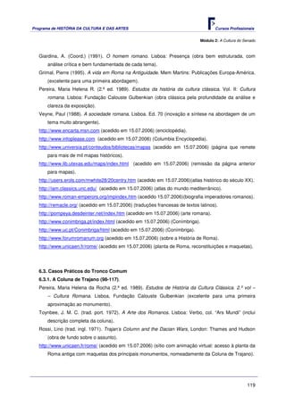 Programa de HISTÓRIA DA CULTURA E DAS ARTES                                          Cursos Profissionais


                                                                              Módulo 2: A Cultura do Senado



   Giardina, A. (Coord.) (1991). O homem romano. Lisboa: Presença (obra bem estruturada, com
       análise crítica e bem fundamentada de cada tema).
   Grimal, Pierre (1995). A vida em Roma na Antiguidade. Mem Martins: Publicações Europa-América.
       (excelente para uma primeira abordagem).
   Pereira, Maria Helena R. (2.ª ed. 1989). Estudos da história da cultura clássica. Vol. II: Cultura
       romana. Lisboa: Fundação Calouste Gulbenkian (obra clássica pela profundidade da análise e
       clareza da exposição).
   Veyne, Paul (1988). A sociedade romana. Lisboa. Ed. 70 (inovação e síntese na abordagem de um
       tema muito abrangente).
   http://www.encarta.msn.com (acedido em 15.07.2006) (enciclopédia).
   http://www.infoplease.com (acedido em 15.07.2006) (Columbia Encyclopedia).
   http://www.universia.pt/conteudos/bibliotecas/mapas (acedido em 15.07.2006) (página que remete
       para mais de mil mapas históricos).
   http://www.lib.utexas.edu/maps/index.html (acedido em 15.07.2006) (remissão da página anterior
       para mapas).
   http://users.erols.com/mwhite28/20centry.htm (acedido em 15.07.2006)(atlas histórico do século XX).
   http://iam.classics.unc.edu/ (acedido em 15.07.2006) (atlas do mundo mediterrânico).
   http://www.roman-emperors.org/impindex.htm (acedido 15.07.2006)(biografia imperadores romanos).
   http://remacle.org/ (acedido em 15.07.2006) (traduções francesas de textos latinos).
   http://pompeya.desdeinter.net/index.htm (acedido em 15.07.2006) (arte romana).
   http://www.conimbriga.pt/index.html (acedido em 15.07.2006) (Conímbriga).
   http://www.uc.pt/Conimbriga/html (acedido em 15.07.2006) (Conímbriga).
   http://www.forumromanum.org (acedido em 15.07.2006) (sobre a História de Roma).
   http://www.unicaen.fr/rome/ (acedido em 15.07.2006) (planta de Roma, reconstituições e maquetas).




   6.3. Casos Práticos do Tronco Comum
   6.3.1. A Coluna de Trajano (98-117).
   Pereira, Maria Helena da Rocha (2.ª ed. 1989). Estudos de História da Cultura Clássica. 2.º vol –
       – Cultura Romana. Lisboa, Fundação Calouste Gulbenkian (excelente para uma primeira
       aproximação ao monumento).
   Toynbee, J. M. C. (trad. port. 1972). A Arte dos Romanos. Lisboa: Verbo, col. “Ars Mundi” (inclui
       descrição completa da coluna).
   Rossi, Lino (trad. ingl. 1971). Trajan’s Column and the Dacian Wars, London: Thames and Hudson
       (obra de fundo sobre o assunto).
   http://www.unicaen.fr/rome/ (acedido em 15.07.2006) (sítio com animação virtual: acesso à planta da
       Roma antiga com maquetas dos principais monumentos, nomeadamente da Coluna de Trajano).




                                                                                                      119
 