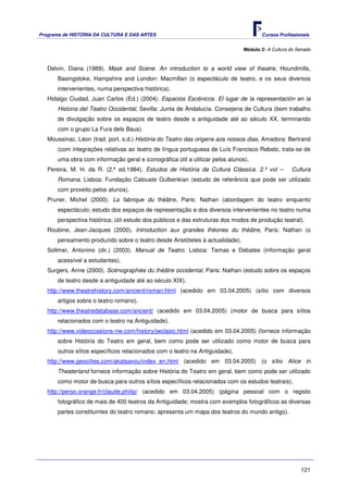 Programa de HISTÓRIA DA CULTURA E DAS ARTES                                          Cursos Profissionais


                                                                              Módulo 2: A Cultura do Senado



   Delvin, Diana (1989). Mask and Scene. An introduction to a world view of theatre, Houndmills,
      Basingstoke, Hampshire and London: Macmillan (o espectáculo de teatro, e os seus diversos
      intervenientes, numa perspectiva histórica).
   Hidalgo Ciudad, Juan Carlos (Ed.) (2004). Espacios Escénicos. El lugar de la representación en la
      Historia del Teatro Occidental, Sevilla: Junta de Andalucía. Consejeria de Cultura (bom trabalho
      de divulgação sobre os espaços de teatro desde a antiguidade até ao século XX, terminando
      com o grupo La Fura dels Baus).
   Moussinac, Léon (trad. port. s.d.) História do Teatro das origens aos nossos dias, Amadora: Bertrand
      (com integrações relativas ao teatro de língua portuguesa de Luís Francisco Rebelo, trata-se de
      uma obra com informação geral e iconográfica útil a utilizar pelos alunos).
   Pereira, M. H. da R. (2.ª ed.1984). Estudos de História da Cultura Clássica. 2.º vol –         Cultura
      Romana. Lisboa: Fundação Calouste Gulbenkian (estudo de referência que pode ser utilizado
      com proveito pelos alunos).
   Pruner, Michel (2000). La fabrique du théâtre, Paris: Nathan (abordagem do teatro enquanto
      espectáculo; estudo dos espaços de representação e dos diversos intervenientes no teatro numa
      perspectiva histórica; útil estudo dos públicos e das estruturas dos modos de produção teatral).
   Roubine, Jean-Jacques (2000). Introduction aux grandes théories du théâtre, Paris: Nathan (o
      pensamento produzido sobre o teatro desde Aristóteles à actualidade).
   Sollmer, Antonino (dir.) (2003). Manual de Teatro. Lisboa: Temas e Debates (informação geral
      acessível a estudantes).
   Surgers, Anne (2000). Scénographies du théâtre occidental, Paris: Nathan (estudo sobre os espaços
      de teatro desde a antiguidade até ao século XIX).
   http://www.theatrehistory.com/ancient/roman.html (acedido em 03.04.2005) (sítio com diversos
      artigos sobre o teatro romano).
   http://www.theatredatabase.com/ancient/ (acedido em 03.04.2005) (motor de busca para sítios
      relacionados com o teatro na Antiguidade).
   http://www.videoccasions-nw.com/history/jwclasic.html (acedido em 03.04.2005) (fornece informação
      sobre História do Teatro em geral, bem como pode ser utilizado como motor de busca para
      outros sítios específicos relacionados com o teatro na Antiguidade).
   http://www.geocities.com/akatsavou/index_en.html (acedido em 03.04.2005) (o sítio Alice in
      Theaterland fornece informação sobre História do Teatro em geral, bem como pode ser utilizado
      como motor de busca para outros sítios específicos relacionados com os estudos teatrais).
   http://perso.orange.fr/claude.philip/ (acedido em 03.04.2005) (página pessoal com o registo
      fotográfico de mais de 400 teatros da Antiguidade; mostra com exemplos fotográficos as diversas
      partes constituintes do teatro romano; apresenta um mapa dos teatros do mundo antigo).




                                                                                                      121
 