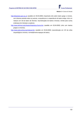 Programa de HISTÓRIA DA CULTURA E DAS ARTES                                         Cursos Profissionais


                                                                             Módulo 2: A Cultura do Senado



   http//didaskalia.open.ac.uk (acedido em 03.04.2005) (importante sítio sobre teatro grego e romano,
      com diversos estudos sobre os autores, a arquitectura e o espectáculo do teatro antigo; inclui um
      restauro em 3d do teatro de Dionísio; reconstituições de teatros romanos; remete para outros
      endereços de interesse a explorar).
   http://www.whitman.edu/theatre/theatretour/home.htm (acedido em 03.04.2005) (sítio com teatros
      gregos e romanos).
   http://www.ostia-antica.org/indexes.htm (acedido em 03.04.2005) (reconstituição em 3-D de sítios
      arqueológicos romanos, nomeadamente espaços de teatro).




                                                                                                     122
 