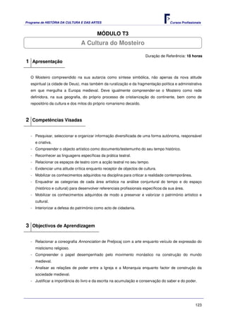 Programa de HISTÓRIA DA CULTURA E DAS ARTES                                            Cursos Profissionais


                                          MÓDULO T3
                                 A Cultura do Mosteiro

                                                                        Duração de Referência: 18 horas
1 Apresentação

   O Mosteiro compreendido na sua autarcia como síntese simbólica, não apenas da nova atitude
   espiritual (a cidade de Deus), mas também da ruralização e da fragmentação política e administrativa
   em que mergulha a Europa medieval. Deve igualmente compreender-se o Mosteiro como rede
   definidora, na sua geografia, do próprio processo de cristianização do continente, bem como de
   repositório da cultura e dos mitos do próprio romanismo decaído.



2 Competências Visadas

   - Pesquisar, seleccionar e organizar informação diversificada de uma forma autónoma, responsável
     e criativa.
   - Compreender o objecto artístico como documento/testemunho do seu tempo histórico.
   - Reconhecer as linguagens específicas da prática teatral.
   - Relacionar os espaços de teatro com a acção teatral no seu tempo.
   - Evidenciar uma atitude crítica enquanto receptor de objectos de cultura.
   - Mobilizar os conhecimentos adquiridos na disciplina para criticar a realidade contemporânea.
   - Enquadrar as categorias de cada área artística na análise conjuntural do tempo e do espaço
     (histórico e cultural) para desenvolver referenciais profissionais específicos da sua área.
   - Mobilizar os conhecimentos adquiridos de modo a preservar e valorizar o património artístico e
     cultural.
   - Interiorizar a defesa do património como acto de cidadania.



3 Objectivos de Aprendizagem

   - Relacionar a coreografia Annonciation de Preljocaj com a arte enquanto veículo de expressão do
     misticismo religioso.
   - Compreender o papel desempenhado pelo movimento monástico na construção do mundo
     medieval.
   - Analisar as relações de poder entre a Igreja e a Monarquia enquanto factor de construção da
     sociedade medieval.
   - Justificar a importância do livro e da escrita na acumulação e conservação do saber e do poder.




                                                                                                       123
 