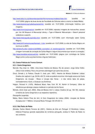 Programa de HISTÓRIA DA CULTURA E DAS ARTES                                            Cursos Profissionais


                                                                               Módulo 3: A Cultura do Mosteiro



   http://www.educ.fc.ul.pt/docentes/opombo/hfe/momentos/modelos/index.htm              (acedido          em
       15.07.2006) (página de duas alunas da Faculdade de Ciências sobre o ensino na Idade Média).
   http://www.bownet.org//cyberbus/social.htm (acedido em 15.07.2006) (informação histórica com
       imagens).
   http://www.hmml.org/vivarium/ (acedido em 15.07.2006) (reproduz imagens de manuscritos; acesso
       por: the Hill Museum & Manuscript Library > Type of Material: Manuscripts > Search personal
       collections e search).
   http://www.historyguide.org/index.html (acedido em 15.07.2006) (com informação sobre Carlos
       Magno).
   http://www.bnf.fr/enluminures/themes/t_1.htm (acedido em 15.07.2006) (a vida de Carlos Magno em
       iluminura na BNF).
   http://pirate.shu.edu/~wisterro/cdi/0800a_coronation_of_charlemagne.htm (acedido em 15.07.2006)
       (imagem iluminada da coroação de Carlos Magno e alguns documentos que narram a coroação).
   http://www.herodote.net/accueil.htm (acedido em 15.07.2006) (página com cronologia de Carlos
       Magno entre outros acontecimentos e figuras históricas).


   6.3. Casos Práticos do Tronco Comum
   6.3.1. Canto Gregoriano
   Bennett, Roy (trad. br. 1986). Uma breve História da Música. Rio de Janeiro: Jorge Zahar Editor.
       (Obra muito sintética. Para uma primeira abordagem por parte dos alunos).
   Grout, Donald J. & Palisca, Claude V. (trad. port. 1997). História da Música Ocidental. Lisboa:
       Gradiva (ler capítulo 2, pp. 50-56 e 60-70, onde se poderá encontrar informação acerca do Canto
       Gregoriano, da Liturgia - Missa e Liturgia das Horas - e dos vários tipos de peças,
       nomeadamente o Kyrie, o Gradual e as Antífonas.
   Hoppin, Richard H. (1978). Medieval Music. New York: W. W. Norton & Company. (Obra de
       referência que abrange a época medieval e o período da Ars Nova).
   Michels, Ulrich (trad. port. 2003). Atlas de Música (Vol.1). Lisboa: Gradiva (ler pp. 184-185, relativas
       à história do Canto Gregoriano e ao respectivo repertório).
   Discografia (sugerida):
   Matos, Maria Helena Pires de (dir.) & Coro Gregoriano de Lisboa (2004). Liturgias de Santos
       Europeus do 1.º Milénio. Universal Music Portugal. CD 476 301-4.


   6.3.2. São Pedro de Rates
   Almeida, Carlos Alberto Ferreira de (2001). História da Arte em Portugal. O Românico. Lisboa,
       Editorial Presença (grande especialista do românico português, analisa S. Pedro de Rates no
       seu contexto).




                                                                                                         128
 