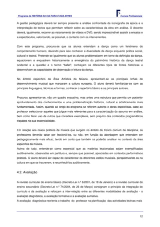 Programa de HISTÓRIA DA CULTURA E DAS ARTES                                            Cursos Profissionais


A gestão pedagógica deverá ter sempre presente a análise confrontada da iconografia da época e a
interpretação de textos que permitam reflectir sobre as características da obra em análise. O docente
deverá, igualmente, recorrer ao visionamento de vídeos e DVD, sendo imprescindível assistir a ensaios e
a espectáculos, valorizando, se possível, o contacto com os intervenientes.


Com este programa, procura-se que os alunos entendam a dança como um fenómeno do
comportamento humano, devendo para isso conhecer a diversidade da dança enquanto prática social,
cultural e teatral. Pretende-se igualmente que os alunos problematizem em torno da definição da dança,
equacionem e enquadrem historicamente a emergência do património histórico da dança teatral
ocidental e a questão e o termo “ballet”, conheçam os diferentes tipos de fontes históricas e
desenvolvam as capacidades de observação e leitura da dança.


No âmbito específico da Área Artística da Música, apresentam-se as principais linhas de
desenvolvimento musical que marcaram a cultura europeia. O aluno deverá familiarizar-se com as
principais linguagens, técnicas e formas, conhecer o repertório básico e os principais autores.


Procurou apresentar-se, não um quadro exaustivo, mas antes uma estrutura que permita um posterior
aprofundamento dos conhecimentos e uma problematização histórica, cultural e artisticamente mais
fundamentada. Assim, quando ao longo do programa se referem autores e obras específicas, cabe ao
professor seleccionar aqueles que julgue mais relevantes para a caracterização do assunto em análise,
bem como fazer uso de outros que considere exemplares, sem prejuízo dos conteúdos programáticos
traçados na sua essencialidade.


Em relação aos casos práticos de música que surgem no âmbito do tronco comum da disciplina, os
professores deverão optar por leccioná-los, ou não, em função da abordagem que entendam ser
pedagogicamente mais eficaz, tendo em conta que também os poderão analisar no contexto da área
específica da música.
Acima de tudo, entende-se como essencial que as matérias leccionadas sejam exemplificadas
auditivamente, observadas em partitura e, sempre que possível, apreciadas em contextos performativos
práticos. O aluno deverá ser capaz de caracterizar os diferentes estilos musicais, perspectivando-os na
cultura em que se inscrevem, e reconhecê-los auditivamente.


4.2. Avaliação


A revisão curricular do ensino básico (Decreto-Lei n.º 6/2001, de 18 de Janeiro) e a revisão curricular do
ensino secundário (Decreto-Lei n.º 74/2004, de 26 de Março) consignam o princípio da integração do
currículo e da avaliação e reforçam a inter-relação entre as diferentes modalidades de avaliação - a
avaliação diagnóstica, a avaliação formativa e a avaliação sumativa.
A avaliação diagnóstica reorienta o trabalho do professor na planificação das actividades lectivas mais




                                                                                                        12
 
