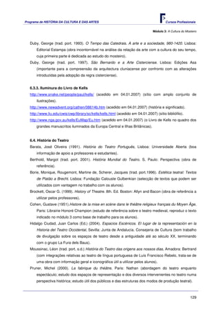 Programa de HISTÓRIA DA CULTURA E DAS ARTES                                               Cursos Profissionais


                                                                                  Módulo 3: A Cultura do Mosteiro



   Duby, George (trad. port. 1993). O Tempo das Catedrais. A arte e a sociedade, 980-1420. Lisboa:
       Editorial Estampa (obra incontornável na análise da relação da arte com a cultura do seu tempo,
       cuja primeira parte é dedicada ao estudo do mosteiro).
   Duby, George (trad. port. 1997). São Bernardo e a Arte Cisterciense. Lisboa: Edições Asa
       (importante para a compreensão da arquitectura cluniacense por confronto com as alterações
       introduzidas pela adopção da regra cisterciense).


   6.3.3. Iluminura do Livro de Kells
   http://www.snake.net/people/paul/kells/ (acedido em 04.01.2007) (sítio com amplo conjunto de
       ilustrações).
   http://www.newadvent.org/cathen/08614b.htm (acedido em 04.01.2007) (história e significado).
   http://www.liu.edu/cwis/cwp/library/sc/kells/kells.html (acedido em 04.01.2007) (sítio bibliófilo).
   http://www.nga.gov.au/kells/EuMap/Eu.htm (acedido em 04.01.2007) (o Livro de Kells no quadro dos
       grandes manuscritos iluminados da Europa Central e Ilhas Britânicas).


   6.4. História do Teatro
   Barata, José Oliveira (1991). História do Teatro Português, Lisboa: Universidade Aberta (boa
       informação de apoio a professores e estudantes).
   Berthold, Margot (trad. port. 2001). História Mundial do Teatro. S. Paulo: Perspectiva (obra de
       referência).
   Borie, Monique, Rougemont, Martine de, Scherer, Jacques (trad. port.1996). Estética teatral: Textos
       de Platão a Brecht. Lisboa: Fundação Calouste Gulbenkian (selecção de textos que podem ser
       utilizados com vantagem no trabalho com os alunos).
   Brockett, Oscar G. (1999). History of Theatre. 8th. Ed. Boston: Allyn and Bacon (obra de referência a
       utilizar pelos professores).
   Cohen, Gustave (1951).Histore de la mise en scène dans le théâtre religieux français du Moyen Âge,
       Paris: Librairie Honoré Champion (estudo de referência sobre o teatro medieval, reproduz o texto
       indicado no módulo 3 como base de trabalho para os alunos).
   Hidalgo Ciudad, Juan Carlos (Ed.) (2004). Espacios Escénicos. El lugar de la representación en la
       Historia del Teatro Occidental, Sevilla: Junta de Andalucía. Consejeria de Cultura (bom trabalho
       de divulgação sobre os espaços de teatro desde a antiguidade até ao século XX, terminando
       com o grupo La Fura dels Baus).
   Moussinac, Léon (trad. port. s.d.) História do Teatro das origens aos nossos dias, Amadora: Bertrand
       (com integrações relativas ao teatro de língua portuguesa de Luís Francisco Rebelo, trata-se de
       uma obra com informação geral e iconográfica útil a utilizar pelos alunos).
   Pruner, Michel (2000). La fabrique du théâtre, Paris: Nathan (abordagem do teatro enquanto
       espectáculo; estudo dos espaços de representação e dos diversos intervenientes no teatro numa
       perspectiva histórica; estudo útil dos públicos e das estruturas dos modos de produção teatral).



                                                                                                            129
 