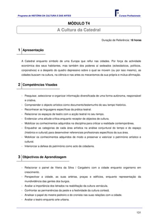 Programa de HISTÓRIA DA CULTURA E DAS ARTES                                            Cursos Profissionais


                                          MÓDULO T4
                                 A Cultura da Catedral

                                                                        Duração de Referência: 18 horas


1 Apresentação

   A Catedral enquanto símbolo de uma Europa que reflui nas cidades. Por força da actividade
   económica dos seus habitantes, mas também dos poderes aí sedeados (eclesiásticos, políticos,
   corporativos) e a despeito do quadro depressivo sobre o qual se movem (ou por isso mesmo), as
   cidades buscam na cultura, na ciência e nas artes os mecanismos da sua própria e mútua afirmação.


2 Competências Visadas

   - Pesquisar, seleccionar e organizar informação diversificada de uma forma autónoma, responsável
     e criativa.
   - Compreender o objecto artístico como documento/testemunho do seu tempo histórico.
   - Reconhecer as linguagens específicas da prática teatral.
   - Relacionar os espaços de teatro com a acção teatral no seu tempo.
   - Evidenciar uma atitude crítica enquanto receptor de objectos de cultura.
   - Mobilizar os conhecimentos adquiridos na disciplina para criticar a realidade contemporânea.
   - Enquadrar as categorias de cada área artística na análise conjuntural do tempo e do espaço
     (histórico e cultural) para desenvolver referenciais profissionais específicos da sua área.
   - Mobilizar os conhecimentos adquiridos de modo a preservar e valorizar o património artístico e
     cultural.
   - Interiorizar a defesa do património como acto de cidadania.



3 Objectivos de Aprendizagem

   - Relacionar o painel de Vieira da Silva / Cargaleiro com a cidade enquanto organismo em
     crescimento.
   - Perspectivar a cidade, as suas artérias, praças e edifícios, enquanto representação da
     mundividência das gentes dos burgos.
   - Avaliar a importância dos letrados na reabilitação da cultura vernácula.
   - Confrontar as permanências da peste e a festividade da cultura cortesã.
   - Analisar o papel do mestre pedreiro e do cronista nas suas relações com a cidade.
   - Avaliar o teatro enquanto arte urbana.



                                                                                                       131
 
