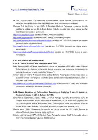 Programa de HISTÓRIA DA CULTURA E DAS ARTES                                         Cursos Profissionais


                                                                            Módulo 4: A Cultura da Catedral



   Le Goff, Jacques (1983). Os intelectuais na Idade Média. Lisboa: Gradiva Publicações Lda (as
      variações da produção cultural da Idade Média para lá do mundo monástico-clerical).
   Marques, A.H. de Oliveira (5.ª ed. 1987). A Sociedade Medieval Portuguesa – aspectos de vida
      quotidiana. Lisboa: Livraria Sá da Costa Editora (trabalho inovador pela leitura cultural que faz
      das ideias impensadas do quotidiano).
   http://www.encarta.msn.com (acedido em 15.07.2006) (enciclopédia).
   http://www.infoplease.com (acedido em 15.07.2006) (Columbia Encyclopedia).
   http://www.universia.pt/conteudos/bibliotecas/mapas (acedido em 15.07.2006) (página que remete
      para mais de mil mapas históricos).
   http://www.lib.utexas.edu/maps/index.html (acedido em 15.07.2006) (remissão da página anterior
      para mapas).
   http://www.virtual-net.pt/FranciscanosVaratojo/ofm.html (acedido em 15.07.2006) (sobre a ordem
      franciscana).


   6.3. Casos Práticos do Tronco Comum
   6.3.1. A Catedral de Notre-Dame de Amiens (1220-1280).
   Duby, George (1993). O Tempo das Catedrais. A arte e a sociedade, (980-1420). Lisboa: Editorial
      Estampa (obra de referência fundamental, da qual uma parte trata, justamente, do significado da
      catedral, tema a que se volta no capítulo “Imagens”).
   Simson, Otto von (1991). A Catedral Gótica. Lisboa: Editorial Presença (excelente ensaio sobre as
      questões formais e iconológicas suscitadas pelas grandes catedrais góticas francesas, onde se
      enquadra a de Amiens).
   http://www.mcah.columbia.edu/Mcahweb/index-frame.html (acedido em 15.07.2006) (sítio muito bem
      construído e apoiado por excelente informação).


   6.3.2. Nicolau Lanckman de Valckenstein, Casamento de Frederico III com D. Leonor de
      Portugal (festas de 13 a 24 de Outubro de 1451).
   Lanckman de Valckenstein, Nicolau (1988). Leonor de Portugal imperatriz da Alemanha, Diário de
      Viagem do Embaixador Nicolau Lanckman de Valckenstein, ed. do texto latino (impresso em
      1503) e tradução de Aires A. Nascimento, com a colaboração de Maria João Branco & Maria de
      Lurdes Rosa, Lisboa: Edições Cosmos (edição do texto completo das festas de 1451).
   Martins, Mário (1969). Representações teatrais, em Lisboa, no ano de 1451 (1960). Estudos de
      Cultura Medieval, Lisboa: Editorial Verbo, pp.35-44.
   Rebelo, Luiz Francisco (1977). O Primitivo Teatro Português, Lisboa: ICALP (informação sobre o
      teatro nas festas régias portuguesas do século XIV).




                                                                                                      135
 