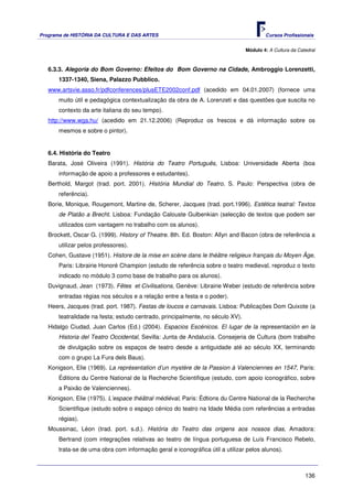 Programa de HISTÓRIA DA CULTURA E DAS ARTES                                             Cursos Profissionais


                                                                                Módulo 4: A Cultura da Catedral



   6.3.3. Alegoria do Bom Governo: Efeitos do Bom Governo na Cidade, Ambroggio Lorenzetti,
       1337-1340, Siena, Palazzo Pubblico.
   www.artsvie.asso.fr/pdfconferences/plusETE2002conf.pdf (acedido em 04.01.2007) (fornece uma
       muito útil e pedagógica contextualização da obra de A. Lorenzeti e das questões que suscita no
       contexto da arte italiana do seu tempo).
   http://www.wga.hu/ (acedido em 21.12.2006) (Reproduz os frescos e dá informação sobre os
       mesmos e sobre o pintor).


   6.4. História do Teatro
   Barata, José Oliveira (1991). História do Teatro Português, Lisboa: Universidade Aberta (boa
       informação de apoio a professores e estudantes).
   Berthold, Margot (trad. port. 2001). História Mundial do Teatro. S. Paulo: Perspectiva (obra de
       referência).
   Borie, Monique, Rougemont, Martine de, Scherer, Jacques (trad. port.1996). Estética teatral: Textos
       de Platão a Brecht. Lisboa: Fundação Calouste Gulbenkian (selecção de textos que podem ser
       utilizados com vantagem no trabalho com os alunos).
   Brockett, Oscar G. (1999). History of Theatre. 8th. Ed. Boston: Allyn and Bacon (obra de referência a
       utilizar pelos professores).
   Cohen, Gustave (1951). Histore de la mise en scène dans le théâtre religieux français du Moyen Âge,
       Paris: Librairie Honoré Champion (estudo de referência sobre o teatro medieval, reproduz o texto
       indicado no módulo 3 como base de trabalho para os alunos).
   Duvignaud, Jean (1973). Fêtes et Civilisations, Genève: Librairie Weber (estudo de referência sobre
       entradas régias nos séculos e a relação entre a festa e o poder).
   Heers, Jacques (trad. port. 1987). Festas de loucos e carnavais. Lisboa: Publicações Dom Quixote (a
       teatralidade na festa; estudo centrado, principalmente, no século XV).
   Hidalgo Ciudad, Juan Carlos (Ed.) (2004). Espacios Escénicos. El lugar de la representación en la
       Historia del Teatro Occidental, Sevilla: Junta de Andalucía. Consejeria de Cultura (bom trabalho
       de divulgação sobre os espaços de teatro desde a antiguidade até ao século XX, terminando
       com o grupo La Fura dels Baus).
   Konigson, Elie (1969). La représentation d’un mystère de la Passion à Valenciennes en 1547, Paris:
       Éditions du Centre National de la Recherche Scientifique (estudo, com apoio iconográfico, sobre
       a Paixão de Valenciennes).
   Konigson, Elie (1975). L’espace théâtral médiéval, Paris: Édtions du Centre National de la Recherche
       Scientifique (estudo sobre o espaço cénico do teatro na Idade Média com referências a entradas
       régias).
   Moussinac, Léon (trad. port. s.d.). História do Teatro das origens aos nossos dias, Amadora:
       Bertrand (com integrações relativas ao teatro de língua portuguesa de Luís Francisco Rebelo,
       trata-se de uma obra com informação geral e iconográfica útil a utilizar pelos alunos).



                                                                                                          136
 