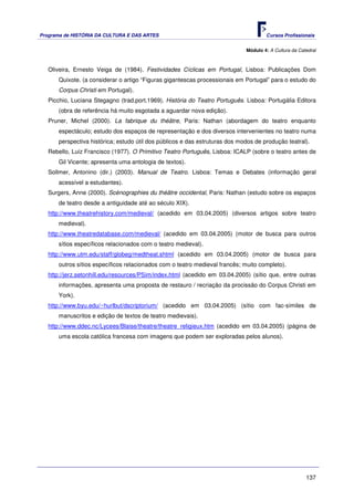 Programa de HISTÓRIA DA CULTURA E DAS ARTES                                          Cursos Profissionais


                                                                             Módulo 4: A Cultura da Catedral



   Oliveira, Ernesto Veiga de (1984). Festividades Cíclicas em Portugal, Lisboa: Publicações Dom
      Quixote. (a considerar o artigo “Figuras gigantescas processionais em Portugal” para o estudo do
      Corpus Christi em Portugal).
   Picchio, Luciana Stegagno (trad.port.1969). História do Teatro Português. Lisboa: Portugália Editora
      (obra de referência há muito esgotada a aguardar nova edição).
   Pruner, Michel (2000). La fabrique du théâtre, Paris: Nathan (abordagem do teatro enquanto
      espectáculo; estudo dos espaços de representação e dos diversos intervenientes no teatro numa
      perspectiva histórica; estudo útil dos públicos e das estruturas dos modos de produção teatral).
   Rebello, Luiz Francisco (1977). O Primitivo Teatro Português, Lisboa: ICALP (sobre o teatro antes de
      Gil Vicente; apresenta uma antologia de textos).
   Sollmer, Antonino (dir.) (2003). Manual de Teatro. Lisboa: Temas e Debates (informação geral
      acessível a estudantes).
   Surgers, Anne (2000). Scénographies du théâtre occidental, Paris: Nathan (estudo sobre os espaços
      de teatro desde a antiguidade até ao século XIX).
   http://www.theatrehistory.com/medieval/ (acedido em 03.04.2005) (diversos artigos sobre teatro
      medieval).
   http://www.theatredatabase.com/medieval/ (acedido em 03.04.2005) (motor de busca para outros
      sítios específicos relacionados com o teatro medieval).
   http://www.utm.edu/staff/globeg/medtheat.shtml (acedido em 03.04.2005) (motor de busca para
      outros sítios específicos relacionados com o teatro medieval francês; muito completo).
   http://jerz.setonhill.edu/resources/PSim/index.html (acedido em 03.04.2005) (sítio que, entre outras
      informações, apresenta uma proposta de restauro / recriação da procissão do Corpus Christi em
      York).
   http://www.byu.edu/~hurlbut/dscriptorium/ (acedido em 03.04.2005) (sítio com fac-símiles de
      manuscritos e edição de textos de teatro medievais).
   http://www.ddec.nc/Lycees/Blaise/theatre/theatre_religieux.htm (acedido em 03.04.2005) (página de
      uma escola católica francesa com imagens que podem ser exploradas pelos alunos).




                                                                                                       137
 