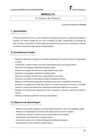 Programa de HISTÓRIA DA CULTURA E DAS ARTES                                              Cursos Profissionais


                                            MÓDULO T5
                                    A Cultura do Palácio

                                                                          Duração de Referência: 24 horas



1 Apresentação

   O Palácio apresentado como o centro simbólico do Estado que emerge e o cenário da actuação do
   mecenas, ele próprio símbolo de uma nova concepção de poder, materializado na protecção às
   artes, às letras e às ciências. É onde a apetência pela harmonia das formas e conceitos se contradiz
   no violento enfrentamento das formas de espiritualidade.


2 Competências Visadas

   - Pesquisar, seleccionar e organizar informação diversificada de uma forma autónoma, responsável
       e criativa.
   - Compreender o objecto artístico como documento/testemunho do seu tempo histórico.
   - Reconhecer as linguagens específicas da prática teatral.
   - Relacionar os espaços de teatro com a acção teatral no seu tempo.
   - Reconhecer as linguagens específicas da prática teatral.
   - Relacionar os espaços de teatro com a acção teatral no seu tempo.
   - Evidenciar uma atitude crítica enquanto receptor de objectos de cultura.
   - Mobilizar os conhecimentos adquiridos na disciplina para criticar a realidade contemporânea.
   - Enquadrar as categorias de cada área artística na análise conjuntural do tempo e do espaço
       (histórico e cultural) para desenvolver referenciais profissionais específicos da sua área.
   - Mobilizar os conhecimentos adquiridos de modo a preservar e valorizar o património artístico e
       cultural.
   - Interiorizar a defesa do património como acto de cidadania.



3 Objectivos de Aprendizagem

   -    Relacionar as diversas linguagens na obra de Helena Almeida e a arte como totalidade múltipla.
   -    Relacionar a multiplicação de comércios e de poderes que se cruzam no palácio.
   -    Percepcionar a autoria do artista e os seus condicionalismos de produção.
   -    Compreender as permanências e clivagens sociais.
   -    Caracterizar o pintor como o relator privilegiado da sociedade do palácio.
   -    Compreender os novos modos de produção teatral.



                                                                                                         138
 