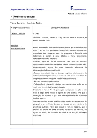 Programa de HISTÓRIA DA CULTURA E DAS ARTES                                                 Cursos Profissionais


                                                                                     Módulo 5: A Cultura do Palácio

4 Âmbito dos Conteúdos

Tronco Comum e História do Teatro

Categorias Analíticas                                  Conteúdos/Narrativa

Tronco Comum                 A ARTE

                             Sente-me, Ouve-me, Vê-me, (c.1970). Seduzir. Série de trabalhos de
                             Helena Almeida (1934-).


Percursos
                             Helena Almeida está entre os artistas portugueses que se afirmaram nos
Caso Prático Inicial
                             anos 70 e a sua obra situa-se no contexto das chamadas práticas anti-
                             conceptuais que romperam com os processos e formatos mais
                             tradicionais   e   abriram      a   cena    artística   a   novas     experiências,
                             nomeadamente com a fotografia.
                             Sente-me, Ouve-me, Vê-me constituem uma série de trabalhos
                             particularmente importantes na obra de Helena Almeida pondo em jogo,
                             simultaneamente,       alguns       dos    mais   importantes       elementos      da
                             contemporaneidade, nomeadamente:
                             . Recurso sistemático à inscrição do corpo na prática artística através da
                             dinâmica transdisciplinar (obra portadora de uma eficaz confluência de
                             disciplinas e atitudes: fotografia, vídeo e instalação sonora);
                             . Recurso à dimensão performativa;
                             . Valorização da relação do trabalho com o espaço que acaba por se
                             resolver no domínio da chamada instalação.
                             O trabalho de Helena Almeida passa pela captação da sedução da arte
                             tendo o corpo como registo e agente de uma estética. Arte que é
                             implicação do Homem e, por isso, interdependência de movimento
                             interior e exterior.
                             Assim parecem os tempos da plena modernidade. Um alargamento de
                             perspectivas em múltiplas técnicas, um crescer de encomendas e de
                             produtores culturais. Fazer belo seduz o Homem moderno, que o
                             encontra na pintura, na forma esculpida, na fachada do edificado, lhe
                             agrada no teatro, no momento de dança e na audição das obras
                             polifónicas.




                                                                                                              139
 