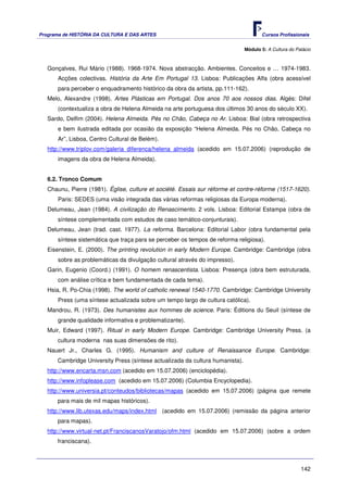 Programa de HISTÓRIA DA CULTURA E DAS ARTES                                           Cursos Profissionais


                                                                               Módulo 5: A Cultura do Palácio



   Gonçalves, Rui Mário (1988). 1968-1974. Nova abstracção. Ambientes. Conceitos e … 1974-1983.
       Acções colectivas. História da Arte Em Portugal 13. Lisboa: Publicações Alfa (obra acessível
       para perceber o enquadramento histórico da obra da artista, pp.111-162).
   Melo, Alexandre (1998). Artes Plásticas em Portugal. Dos anos 70 aos nossos dias. Algés: Difel
       (contextualiza a obra de Helena Almeida na arte portuguesa dos últimos 30 anos do século XX).
   Sardo, Delfim (2004). Helena Almeida. Pés no Chão, Cabeça no Ar. Lisboa: Bial (obra retrospectiva
       e bem ilustrada editada por ocasião da exposição “Helena Almeida. Pés no Chão, Cabeça no
       Ar”, Lisboa, Centro Cultural de Belém).
   http://www.triplov.com/galeria_diferenca/helena_almeida (acedido em 15.07.2006) (reprodução de
       imagens da obra de Helena Almeida).


   6.2. Tronco Comum
   Chaunu, Pierre (1981). Église, culture et société. Essais sur réforme et contre-réforme (1517-1620).
       Paris: SEDES (uma visão integrada das várias reformas religiosas da Europa moderna).
   Delumeau, Jean (1984). A civilização do Renascimento. 2 vols. Lisboa: Editorial Estampa (obra de
       síntese complementada com estudos de caso temático-conjunturais).
   Delumeau, Jean (trad. cast. 1977). La reforma. Barcelona: Editorial Labor (obra fundamental pela
       síntese sistemática que traça para se perceber os tempos de reforma religiosa).
   Eisenstein, E. (2000). The printing revolution in early Modern Europe. Cambridge: Cambridge (obra
       sobre as problemáticas da divulgação cultural através do impresso).
   Garin, Eugenio (Coord.) (1991). O homem renascentista. Lisboa: Presença (obra bem estruturada,
       com análise crítica e bem fundamentada de cada tema).
   Hsia, R. Po-Chia (1998). The world of catholic renewal 1540-1770. Cambridge: Cambridge University
       Press (uma síntese actualizada sobre um tempo largo de cultura católica).
   Mandrou, R. (1973). Des humanistes aux hommes de science. Paris: Éditions du Seuil (síntese de
       grande qualidade informativa e problematizante).
   Muir, Edward (1997). Ritual in early Modern Europe. Cambridge: Cambridge University Press. (a
      cultura moderna nas suas dimensões de rito).
   Nauert Jr., Charles G. (1995). Humanism and culture of Renaissance Europe. Cambridge:
      Cambridge University Press (síntese actualizada da cultura humanista).
   http://www.encarta.msn.com (acedido em 15.07.2006) (enciclopédia).
   http://www.infoplease.com (acedido em 15.07.2006) (Columbia Encyclopedia).
   http://www.universia.pt/conteudos/bibliotecas/mapas (acedido em 15.07.2006) (página que remete
      para mais de mil mapas históricos).
   http://www.lib.utexas.edu/maps/index.html (acedido em 15.07.2006) (remissão da página anterior
      para mapas).
   http://www.virtual-net.pt/FranciscanosVaratojo/ofm.html (acedido em 15.07.2006) (sobre a ordem
      franciscana).



                                                                                                        142
 