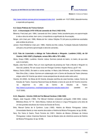 Programa de HISTÓRIA DA CULTURA E DAS ARTES                                            Cursos Profissionais


                                                                                Módulo 5: A Cultura do Palácio



   http://www.instituto-camoes.pt/cvc/navegaport/index.html (acedido em 15.07.2006) (descobrimentos
      e expansão portuguesa).


   6.3. Casos Práticos do Tronco Comum
   6.3.1. A Anunciação (1475-1578) de Leonardo da Vinci (1452-1519).
   Bérence, Fred (trad. port. 1984). Leonardo da Vinci. Lisboa: Verbo (excelente para uma aproximação
       à vida e obra do artista, bem como, à importância e significado da Anunciação).
   Berger, John (trad. port. 1996). Modos de Ver. Lisboa: Edições 70 (útil para os problemas suscitados
       pela análise da pintura).
   Janson, Horst Woldemar (trad. port. 1989). História da Arte. Lisboa, Fundação Calouste Gulbenkian
       (útil para uma primeira aproximação à obra de Leonardo).


   6.3.2. Fala do Licenciado e diálogo de Todo-o-Mundo e Ninguém. Lusitânia (1532), de Gil
       Vicente (1465-1536?) (Copilação, versos 390 a 460 e 797 a 866).
   Abreu, Graça (1988). Lusitânia. Vicente. Lisboa: Quimera (estudo do teatro, no teatro, de que este
       auto é exemplo).
   Alçada, João Nuno (2004). Para um novo significado da presença de Todo o Mundo e Ninguém no
       Auto da Lusitânia. Por ser cousa nova em Portugal. Coimbra: Angelus Novus, pp.67-142.
   Mateus, Osório (2002). De teatro e outras escritas. In Maria João Brilhante, José Camões e Helena
       Reis Silva (Eds.). Lisboa: Quimera em colaboração com o Centro de Estudos de Teatro (diversos
       artigos sobre Gil Vicente que abrem novas perspectivas de estudo sobre este autor).
   Vicente, Gil (2002). As Obras de Gil Vicente, direcção científica de José Camões. Lisboa: Centro de
       Estudos de Teatro. Imprensa Nacional-Casa da Moeda (o texto do auto de Gil Vicente encontra-
       -se     disponível      no      sítio     do      Centro      de      Estudos        de       Teatro:
       http://www.fl.ul.pt/centros_invst/teatro/pagina/centro-estudos-teatro.htm)       (acedido          em
       15.07.2006).


   6.3.3. Requiem – Introito (1625) de Frei Manuel Cardoso (1566-1650)
   Alegria, José Augusto (1983). Frei Manuel Cardoso compositor português (1566-1650). Lisboa:
       Biblioteca Breve, N.º 75 - Série Música, Instituto de Cultura e Língua Portuguesa (uma obra de
       um dos grandes estudiosos da música da Escola de Évora).
   Brito, Manuel Carlos de & Cymbron, Luisa (1992). História da Música Portuguesa. Lisboa:
       Universidade Aberta (a mais recente obra sobre a História da Música Portuguesa; ler pp. 83-88).
   Nery, Rui Vieira & Castro, Paulo Ferreira de (1991). História da Música (Sínteses da Cultura
       Portuguesa). Lisboa: Imprensa Nacional Casa da Moeda (obra de referência acerca da História
       da Música Portuguesa; ler pp. 52-58).




                                                                                                         143
 