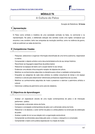 Programa de HISTÓRIA DA CULTURA E DAS ARTES                                            Cursos Profissionais


                                          MÓDULO T6
                                   A Cultura do Palco

                                                                        Duração de Referência: 18 horas

1 Apresentação

   O Palco como símbolo e metáfora de uma sociedade centrada na festa, no cerimonial e na
   representação. No palco, a deliberada sedução dos sentidos oculta uma rigidez conceptual que
   encontra o seu corolário, tanto nas conquistas da revolução científica, como na violência da guerra,
   onde se sublimam as redes de domínio.


2 Competências Visadas

   - Pesquisar, seleccionar e organizar informação diversificada de uma forma autónoma, responsável
     e criativa.
   - Compreender o objecto artístico como documento/testemunho do seu tempo histórico.
   - Reconhecer as linguagens específicas da prática teatral.
   - Relacionar os espaços de teatro com a acção teatral no seu tempo.
   - Evidenciar uma atitude crítica enquanto receptor de objectos de cultura.
   - Mobilizar os conhecimentos adquiridos na disciplina para criticar a realidade contemporânea.
   - Enquadrar as categorias de cada área artística na análise conjuntural do tempo e do espaço
     (histórico e cultural) para desenvolver referenciais profissionais específicos da sua área.
   - Mobilizar os conhecimentos adquiridos de modo a preservar e valorizar o património artístico e
     cultural.
   - Interiorizar a defesa do património como acto de cidadania.



3 Objectivos de Aprendizagem

   - Analisar um espectáculo através de uma noção contemporânea de palco e de interacção
     performers - público.
   - Compreender a dimensão cénica da Corte.
   - Comparar a concepção contemporânea de palco com a dimensão cénica da Corte.
   - Relacionar o rei absoluto, o actor senhor do palco e o artista plástico na construção da celebração
     do poder.
   - Analisar o poder do rei na sua relação com a organização sociocultural.
   - Compreender as dimensões assumidas pelo actor, o músico, o dançarino e o encenador.
   - Compreender o teatro como prática espectacular na criação da ilusão.



                                                                                                       147
 