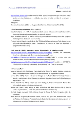 Programa de HISTÓRIA DA CULTURA E DAS ARTES                                             Cursos Profissionais


                                                                                  Módulo 6: A Cultura do Palco



   http://www.site-moliere.com (acedido em 15.07.2006) (página muito completa que inclui, entre outros
       pontos, uma biografia do autor e a edição dos seus textos de teatro, um índice de personagens e
       de actores).
   Videografia:
   Dumestre, Vincent (dir). (2005). Le Bourgeois Gentilhomme. Alpha-Amiral Lda-Arte (DVD).


   6.3.2. O Real Edifício de Mafra (1717-1730/1737).
   Elias, Norbert (trad. port. 1987). A Sociedade de Corte. Lisboa: Estampa (referência fundamental na
       compreeensão da importância do palácio na cultura do Barroco).
   Gama, Luís Filipe Marques da (1985). Palácio Nacional de Mafra – Roteiro. Lisboa: Elo (guia que
       facilita a primeira abordagem ao monumento).
   Pimentel, António Filipe (2.ª ed., 2002). O Real Edifício de Mafra. Arquitectura e Poder. Lisboa: Livros
       Horizonte (obra de referência para a compreensão do conjunto de ideias que enformam o
       programa artístico de Mafra).


   6.3.3. Trono de S. Pedro, Gianlorenzo Bernini, Roma, Basílica de S. Pedro (1657-66)
   http://www.wga.hu/frames-e.html?/bio/b/bernini/gianlore/biograph.html     (acedido    em     21.12.2006)
       (excelente análise da obra de Bernini com destaque para o Trono).
   http://www.artcyclopedia.com/artists/bernini_gianlorenzo.html (acedido em 21.12.2006)         (sítio com
       acervo das obras de Bernini dispersas por museus e galerias públicas).
   http://gallery.euroweb.hu/html/b/bernini/gianlore/sculptur/1650/index.html (acedido em 21.12.2006)
       (sítio com boa variedade de imagens das obras de Bernini e do Trono em particular).


   6.4 História do Teatro
   Arellano, Ignacio (1995). Historia del Teatro Español del Siglo XVII, Madrid: Cátedra. (compêndio
       sobre a comédia espanhola; o capítulo 2 é dedicado a Lope de Vega e o 6 a Calderon.
   Arróniz, Óthon (1977). Teatros y Escenarios del siglo de oro. Madrid: Editorial Gredos (estudo que
       aborda a arquitectura, a cenografia e a encenação dos teatros em Espanha e América Latina nos
       séculos XVI e XVII).
   Barata, José Oliveira (1991). História do Teatro Português, Lisboa: Universidade Aberta (boa
       informação de apoio a professores e estudantes).
   Barata, José Oliveira (1998). História do teatro em Portugal (séc. XVIII). António José da Silva (O
       Judeu) no palco joanino. Lisboa: Difel (estudo de referência sobre o autor).
   Berthold, Margot (trad. port. 2001). História Mundial do Teatro. S. Paulo: Perspectiva (obra de
       referência).
   Borie, Monique, Rougemont, Martine de, Scherer, Jacques (trad. port.1996). Estética teatral Textos
       de Platão a Brecht. Lisboa: Fundação Calouste Gulbenkian (selecção de textos que podem ser
       utilizados com vantagem no trabalho com os alunos).



                                                                                                         152
 