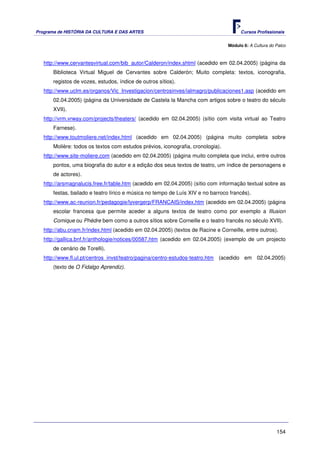 Programa de HISTÓRIA DA CULTURA E DAS ARTES                                            Cursos Profissionais


                                                                                 Módulo 6: A Cultura do Palco



   http://www.cervantesvirtual.com/bib_autor/Calderon/index.shtml (acedido em 02.04.2005) (página da
       Biblioteca Virtual Miguel de Cervantes sobre Calderón; Muito completa: textos, iconografia,
       registos de vozes, estudos, índice de outros sítios).
   http://www.uclm.es/organos/Vic_Investigacion/centrosinves/ialmagro/publicaciones1.asp (acedido em
       02.04.2005) (página da Universidade de Castela la Mancha com artigos sobre o teatro do século
       XVII).
   http://vrm.vrway.com/projects/theaters/ (acedido em 02.04.2005) (sítio com visita virtual ao Teatro
       Farnese).
   http://www.toutmoliere.net/index.html (acedido em 02.04.2005) (página muito completa sobre
       Molière: todos os textos com estudos prévios, iconografia, cronologia).
   http://www.site-moliere.com (acedido em 02.04.2005) (página muito completa que inclui, entre outros
       pontos, uma biografia do autor e a edição dos seus textos de teatro, um índice de personagens e
       de actores).
   http://arsmagnalucis.free.fr/table.htm (acedido em 02.04.2005) (sítio com informação textual sobre as
       festas, bailado e teatro lírico e música no tempo de Luís XIV e no barroco francês).
   http://www.ac-reunion.fr/pedagogie/lyvergerp/FRANCAIS/index.htm (acedido em 02.04.2005) (página
       escolar francesa que permite aceder a alguns textos de teatro como por exemplo a Illusion
       Comique ou Phédre bem como a outros sítios sobre Corneille e o teatro francês no século XVII).
   http://abu.cnam.fr/index.html (acedido em 02.04.2005) (textos de Racine e Corneille, entre outros).
   http://gallica.bnf.fr/anthologie/notices/00587.htm (acedido em 02.04.2005) (exemplo de um projecto
       de cenário de Torelli).
   http://www.fl.ul.pt/centros_invst/teatro/pagina/centro-estudos-teatro.htm (acedido em 02.04.2005)
       (texto de O Fidalgo Aprendiz).




                                                                                                        154
 