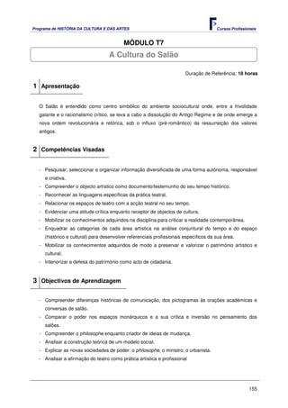 Programa de HISTÓRIA DA CULTURA E DAS ARTES                                            Cursos Profissionais


                                           MÓDULO T7
                                    A Cultura do Salão

                                                                        Duração de Referência: 18 horas

1 Apresentação

   O Salão é entendido como centro simbólico do ambiente sociocultural onde, entre a frivolidade
   galante e o racionalismo crítico, se leva a cabo a dissolução do Antigo Regime e de onde emerge a
   nova ordem revolucionária e retórica, sob o influxo (pré-romântico) da ressurreição dos valores
   antigos.


2 Competências Visadas

   - Pesquisar, seleccionar e organizar informação diversificada de uma forma autónoma, responsável
     e criativa.
   - Compreender o objecto artístico como documento/testemunho do seu tempo histórico.
   - Reconhecer as linguagens específicas da prática teatral.
   - Relacionar os espaços de teatro com a acção teatral no seu tempo.
   - Evidenciar uma atitude crítica enquanto receptor de objectos de cultura.
   - Mobilizar os conhecimentos adquiridos na disciplina para criticar a realidade contemporânea.
   - Enquadrar as categorias de cada área artística na análise conjuntural do tempo e do espaço
     (histórico e cultural) para desenvolver referenciais profissionais específicos da sua área.
   - Mobilizar os conhecimentos adquiridos de modo a preservar e valorizar o património artístico e
     cultural.
   - Interiorizar a defesa do património como acto de cidadania.



3 Objectivos de Aprendizagem

   - Compreender diferenças históricas de comunicação, dos pictogramas às orações académicas e
     conversas de salão.
   - Comparar o poder nos espaços monárquicos e a sua crítica e inversão no pensamento dos
     salões.
   - Compreender o philosophe enquanto criador de ideias de mudança.
   - Analisar a construção teórica de um modelo social.
   - Explicar as novas sociedades de poder: o philosophe, o ministro, o urbanista.
   - Analisar a afirmação do teatro como prática artística e profissional




                                                                                                       155
 