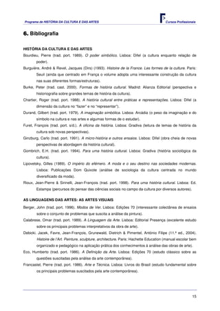 Programa de HISTÓRIA DA CULTURA E DAS ARTES                                            Cursos Profissionais



6. Bibliografia

HISTÓRIA DA CULTURA E DAS ARTES
Bourdieu, Pierre (trad. port. 1989). O poder simbólico. Lisboa: Difel (a cultura enquanto relação de
        poder).
Burguière, André & Revel, Jacques (Dirs) (1993). Histoire de la France. Les formes de la culture. Paris:
        Seuil (ainda que centrado em França o volume adopta uma interessante construção da cultura
        nas suas diferentes formas/estruturas).
Burke, Peter (trad. cast. 2000). Formas de história cultural. Madrid: Alianza Editorial (perspectiva e
        historiografia sobre grandes temas de história da cultura).
Chartier, Roger (trad. port. 1988). A história cultural entre práticas e representações. Lisboa: Difel (a
        dimensão da cultura no “fazer” e no “representar”).
Durand, Gilbert (trad. port. 1979). A imaginação simbólica. Lisboa: Arcádia (o peso da imaginação e do
        símbolo na cultura e nas artes e algumas formas de o estudar).
Furet, François (trad. port. s/d.). A oficina da história. Lisboa: Gradiva (leitura de temas de história da
        cultura sob novas perspectivas).
Ginzburg, Carlo (trad. port. 1991). A micro-história e outros ensaios. Lisboa: Difel (obra cheia de novas
        perspectivas de abordagem da história cultural).
Gombrich, E.H. (trad. port. 1994). Para uma história cultural. Lisboa: Gradiva (história sociológica da
        cultura).
Lipovetsky, Gilles (1989). O império do efémero. A moda e o seu destino nas sociedades modernas.
        Lisboa: Publicações Dom Quixote (análise de sociologia da cultura centrada no mundo
        diversificado da moda).
Rioux, Jean-Pierre & Sirinelli, Jean-François (trad. port. 1998). Para uma história cultural. Lisboa: Ed.
        Estampa (percursos do pensar das ciências sociais no campo da cultura por diversos autores).

AS LINGUAGENS DAS ARTES: AS ARTES VISUAIS

Berger, John (trad. port. 1996). Modos de Ver. Lisboa: Edições 70 (interessante colectânea de ensaios
        sobre o conjunto de problemas que suscita a análise da pintura).
Calabrese, Omar (trad. port. 1989). A Linguagem da Arte. Lisboa: Editorial Presença (excelente estudo
        sobre os principais problemas interpretativos da obra de arte).
Debicki. Jacek, Favre, Jean-François, Grunewald, Dietrich & Pimentel, António Filipe (11.ª ed., 2004).
        Histoire de l’Art. Peinture, sculpture, architecture. Paris: Hachette Education (manual escolar bem
        organizado e pedagógico na aplicação prática dos conhecimentos à análise das obras de arte).
Eco, Humberto (trad. port. 1986). A Definição da Arte. Lisboa: Edições 70 (estudo clássico sobre as
        questões suscitadas pela análise da arte contemporânea).
Francastel, Pierre (trad. port. 1986). Arte e Técnica. Lisboa: Livros do Brasil (estudo fundamental sobre
        os principais problemas suscitados pela arte contemporânea).




                                                                                                        15
 