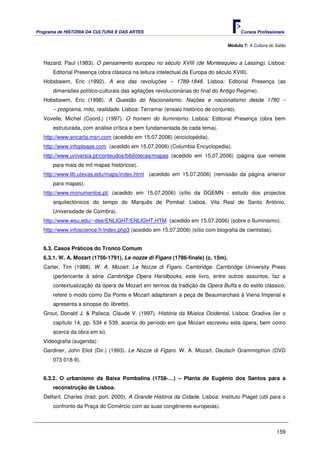 Programa de HISTÓRIA DA CULTURA E DAS ARTES                                             Cursos Profissionais


                                                                                  Módulo 7: A Cultura do Salão



   Hazard, Paul (1983). O pensamento europeu no século XVIII (de Montesquieu a Lessing). Lisboa:
       Editorial Presença (obra clássica na leitura intelectual da Europa do século XVIII).
   Hobsbawm, Eric (1992). A era das revoluções – 1789-1848. Lisboa: Editorial Presença (as
       dimensões político-culturais das agitações revolucionárias do final do Antigo Regime).
   Hobsbawm, Eric (1998). A Questão do Nacionalismo. Nações e nacionalismo desde 1780 –
       – programa, mito, realidade. Lisboa: Terramar (ensaio histórico de conjunto).
   Vovelle, Michel (Coord.) (1997). O homem do Iluminismo. Lisboa: Editorial Presença (obra bem
       estruturada, com análise crítica e bem fundamentada de cada tema).
   http://www.encarta.msn.com (acedido em 15.07.2006) (enciclopédia).
   http://www.infoplease.com (acedido em 15.07.2006) (Columbia Encyclopedia).
   http://www.universia.pt/conteudos/bibliotecas/mapas (acedido em 15.07.2006) (página que remete
       para mais de mil mapas históricos).
   http://www.lib.utexas.edu/maps/index.html (acedido em 15.07.2006) (remissão da página anterior
       para mapas).
   http://www.monumentos.pt/ (acedido em 15.07.2006) (sítio da DGEMN - estudo dos projectos
       arquitectónicos do tempo do Marquês de Pombal: Lisboa, Vila Real de Santo António,
       Universidade de Coimbra).
   http://www.wsu.edu/~dee/ENLIGHT/ENLIGHT.HTM (acedido em 15.07.2006) (sobre o Iluminismo).
   http://www.infoscience.fr/index.php3 (acedido em 15.07.2006) (sítio com biografia de cientistas).


   6.3. Casos Práticos do Tronco Comum
   6.3.1. W. A. Mozart (1756-1791), Le nozze di Figaro (1786-finale) (c. 15m).
   Carter, Tim (1988). W. A. Mozart: Le Nozze di Figaro. Cambridge: Cambridge University Press
       (pertencente à série Cambridge Opera Handbooks, este livro, entre outros assuntos, faz a
       contextualização da ópera de Mozart em termos da tradição da Opera Buffa e do estilo clássico,
       refere o modo como Da Ponte e Mozart adaptaram a peça de Beaumarchais à Viena Imperial e
       apresenta a sinopse do libretto).
   Grout, Donald J. & Palisca, Claude V. (1997). História da Música Ocidental. Lisboa: Gradiva (ler o
       capítulo 14, pp. 534 e 539, acerca do período em que Mozart escreveu esta ópera, bem como
       acerca da obra em si).
   Videografia (sugerida):
   Gardiner, John Eliot (Dir.) (1993). Le Nozze di Figaro. W. A. Mozart. Deutsch Grammophon (DVD
       073 018-9).


   6.3.2. O urbanismo da Baixa Pombalina (1758-…) – Planta de Eugénio dos Santos para a
       reconstrução de Lisboa.
   Delfant, Charles (trad. port. 2000). A Grande História da Cidade. Lisboa: Instituto Piaget (útil para o
       confronto da Praça do Comércio com as suas congéneres europeias).



                                                                                                         159
 