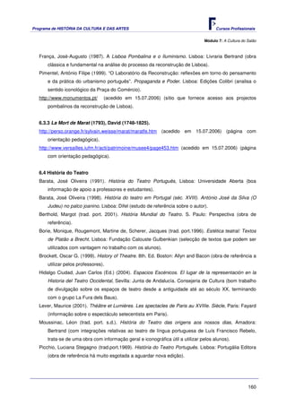 Programa de HISTÓRIA DA CULTURA E DAS ARTES                                            Cursos Profissionais


                                                                                 Módulo 7: A Cultura do Salão



   França, José-Augusto (1987). A Lisboa Pombalina e o Iluminismo. Lisboa: Livraria Bertrand (obra
       clássica e fundamental na análise do processo da reconstrução de Lisboa).
   Pimentel, António Filipe (1999). “O Laboratório da Reconstrução: reflexões em torno do pensamento
       e da prática do urbanismo português”. Propaganda e Poder. Lisboa: Edições Colibri (analisa o
       sentido iconológico da Praça do Comércio).
   http://www.monumentos.pt/      (acedido em 15.07.2006) (sítio que fornece acesso aos projectos
       pombalinos da reconstrução de Lisboa).


   6.3.3 La Mort de Marat (1793), David (1748-1825).
   http://perso.orange.fr/sylvain.weisse/marat/maratfe.htm (acedido em 15.07.2006) (página com
       orientação pedagógica).
   http://www.versailles.iufm.fr/acti/patrimoine/musee4/page453.htm (acedido em 15.07.2006) (página
       com orientação pedagógica).


   6.4 História do Teatro
   Barata, José Oliveira (1991). História do Teatro Português, Lisboa: Universidade Aberta (boa
       informação de apoio a professores e estudantes).
   Barata, José Oliveira (1998). História do teatro em Portugal (séc. XVIII). António José da Silva (O
       Judeu) no palco joanino. Lisboa: Difel (estudo de referência sobre o autor).
   Berthold, Margot (trad. port. 2001). História Mundial do Teatro. S. Paulo: Perspectiva (obra de
       referência).
   Borie, Monique, Rougemont, Martine de, Scherer, Jacques (trad. port.1996). Estética teatral: Textos
       de Platão a Brecht. Lisboa: Fundação Calouste Gulbenkian (selecção de textos que podem ser
       utilizados com vantagem no trabalho com os alunos).
   Brockett, Oscar G. (1999). History of Theatre. 8th. Ed. Boston: Allyn and Bacon (obra de referência a
       utilizar pelos professores).
   Hidalgo Ciudad, Juan Carlos (Ed.) (2004). Espacios Escénicos. El lugar de la representación en la
       Historia del Teatro Occidental, Sevilla: Junta de Andalucía. Consejeria de Cultura (bom trabalho
       de divulgação sobre os espaços de teatro desde a antiguidade até ao século XX, terminando
       com o grupo La Fura dels Baus).
   Lever, Maurice (2001). Théâtre et Lumières. Les spectacles de Paris au XVIIIe. Siècle, Paris: Fayard
       (informação sobre o espectáculo setecentista em Paris).
   Moussinac, Léon (trad. port. s.d.). História do Teatro das origens aos nossos dias, Amadora:
       Bertrand (com integrações relativas ao teatro de língua portuguesa de Luís Francisco Rebelo,
       trata-se de uma obra com informação geral e iconográfica útil a utilizar pelos alunos).
   Picchio, Luciana Stegagno (trad.port.1969). História do Teatro Português. Lisboa: Portugália Editora
       (obra de referência há muito esgotada a aguardar nova edição).




                                                                                                        160
 