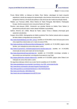 Programa de HISTÓRIA DA CULTURA E DAS ARTES                                           Cursos Profissionais


                                                                                Módulo 7: A Cultura do Salão



   Pruner, Michel (2000). La fabrique du théâtre, Paris: Nathan. (abordagem do teatro enquanto
       espectáculo; estudo dos espaços de representação e dos diversos intervenientes no teatro numa
       perspectiva histórica; útil estudo dos públicos e das estruturas dos modos de produção teatral).
   Rebello, Luiz Francisco (2000). Breve História do Teatro Português, Mem-Martins: Publicações
       Europa--América (acessível como manual da História do Teatro).
   Roubine, Jean-Jacques (2000). Introduction aux grandes théories du théâtre, Paris: Nathan (o
       pensamento produzido sobre o teatro desde Aristóteles à actualidade).
   Sollmer, Antonino (dir.) (2003). Manual de Teatro. Lisboa: Temas e Debates (informação geral
       acessível a estudantes).
   Surgers, Anne (2000). Scénographies du théâtre occidental, Paris: Nathan (estudo sobre os espaços
       de teatro desde a antiguidade até ao século XIX).
   http://www.theatredatabase.com/18th_century/ (acedido em 03.04.2005) (motor de busca para outros
       sítios específicos relacionados com o teatro do século XVIII).
   http://www.studiocleo.com/librarie/schiller/schillerpage.html (acedido em 01.04.2005) (página sobre
       Schiller, com indicação de outros sítios sobre o autor).
   http://www.fl.ul.pt/centros_invst/teatro/pagina/centro-estudos-teatro.htm (acedido em 01.04.2005)
       (transcrição de textos sobre teatro de Correia Garção).
   http://www.rdp.pt/antena2/luisa-todi/index.htm (acedido em 01.04.2005) (cronologia completa e
       documentos que acompanham uma biografia ficcionada de Luísa Todi).
   http://pages.globetrotter.net/pcbcr/diderot.html (acedido em 01.04.2005) (página sobre Diderot com
       indicação de outros sítios sobre o autor).
   Os seguintes endereços referem-se ao actor Garrick (acedidos em 01.04.2005):
   http://www.peopleplayuk.org.uk/guided_tours/drama_tour/18th_century/garrick.php.
   http://www.library.northwestern.edu/spec/hogarth/Theatricality.html.
   http://www.guardian.co.uk/arts/portrait/story/0,11109,744475,00.html.
   http://www.columbia.edu/~tdk3/cibber.html.
   http://search.eb.com/shakespeare/micro/227/51.html.




                                                                                                       161
 