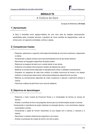 Programa de HISTÓRIA DA CULTURA E DAS ARTES                                            Cursos Profissionais


                                          MÓDULO T8
                                    A Cultura da Gare

                                                                        Duração de Referência: 24 horas

1 Apresentação

   A Gare é entendida como espaço-metáfora de uma nova rede de relações transnacionais,
   possibilitada pelas inovações técnicas e geradora de novos sentidos de espaço/tempo, onde se
   entrecruzam, em aparente contradição, sonhos e utopias.



2 Competências Visadas

   - Pesquisar, seleccionar e organizar informação diversificada de uma forma autónoma, responsável
     e criativa.
   - Compreender o objecto artístico como documento/testemunho do seu tempo histórico.
   - Reconhecer as linguagens específicas da prática teatral.
   - Relacionar os espaços de teatro com a acção teatral no seu tempo.
   - Evidenciar uma atitude crítica enquanto receptor de objectos de cultura.
   - Mobilizar os conhecimentos adquiridos na disciplina para criticar a realidade contemporânea.
   - Enquadrar as categorias de cada área artística na análise conjuntural do tempo e do espaço
     (histórico e cultural) para desenvolver referenciais profissionais específicos da sua área.
   - Mobilizar os conhecimentos adquiridos de modo a preservar e valorizar o património artístico e
     cultural.
   - Interiorizar a defesa do património como acto de cidadania.



3 Objectivos de Aprendizagem

   - Relacionar o fazer musical de Emannuel Nunes e a manipulação da técnica ao serviço do
     Homem.
   - Analisar o contributo do ferro e do progresso técnico para as transformações sociais e culturais.
   - Compreender a importância da acção individual na revolução técnica, e nos movimentos utópicos,
     nacionalistas e sociais.
   - Compreender o papel do homem oitocentista na sua relação com a técnica, a natureza e a
     História.
   - Reconhecer o estatuto intelectual do engenheiro e do músico.
   - Analisar os processos de criação do sonho e do real no palco.




                                                                                                       162
 