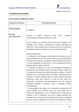 Programa de HISTÓRIA DA CULTURA E DAS ARTES                                        Cursos Profissionais


                                                                              Módulo 8: A Cultura da Gare

4 Âmbito dos Conteúdos

Tronco Comum e História do Teatro

Categorias Analíticas                                   Conteúdos/Narrativa


Tronco Comum:
                             A TÉCNICA


Percursos
                             Lichtung    II   (1995-6),    Emmanuel   Nunes      (1941-).    Ensemble
Caso Prático Inicial
                             Intercontemporain. Direcção Jonathan Nott. Ircam.


                             A obra Lichtung II de Emmanuel Nunes serve para exemplificar uma
                             linguagem mais hermética, característica da herança avant-garde do
                             século XX. Trata-se igualmente de uma obra recente, de um compositor
                             português de referência mundial na cultura musical contemporânea.


                             Esta obra pode ilustrar:
                             . A utilização de uma linguagem musical altamente complexa, quer em
                             termos concepcionais, quer em termos auditivos, que nos transporta para
                             novas dimensões auditivas, que desafia as nossas noções convencionais
                             e a nossa capacidade de entendimento – como é apanágio de muita da
                             produção artística, desde o século XX.
                             . A utilização da electrónica “ao vivo” na manipulação, modificação e
                             emissão dos sons produzidos pelos instrumentos acústicos, através de
                             um programa computacional concebido pelo próprio compositor. Trata-se
                             também aqui da continuidade lógica das práticas composicionais que
                             remontam à segunda metade do século XX, após o advento dos meios
                             electrónicos, neste caso, utilizando os meios do Ircam (Institut de
                             Recherche et Coordination Acoustique/Musique), uma das principais
                             instituições dedicadas à pesquisa, criação e divulgação musical
                             contemporâneas.
                             . A preocupação já não apenas com os parâmetros convencionais da
                             música (melodia, ritmo, harmonia, timbre, etc.) mas também com a
                             questão da espacialização do som. A disposição dos 12 instrumentos
                             acústicos e dos 13 altifalantes, bem como a gestão electrónica da
                             emissão do som, são elementos absolutamente intrínsecos à concepção
                             da obra, criando um espaço sonoro que deverá ser adaptado em função




                                                                                                    163
 