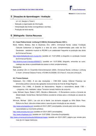 Programa de HISTÓRIA DA CULTURA E DAS ARTES                                            Cursos Profissionais


                                                                                 Módulo 8: A Cultura da Gare

5 Situações de Aprendizagem / Avaliação
       (cf. 4.2, Secção 4, Parte I)
   - Selecção e organização da informação.
   - Interpretação das fontes (iconográficas e escritas).
   - Produção de texto escrito.


6 Bibliografia / Outros Recursos

   6.1. Caso Prático Inicial: Lichtung II (1995-6), Emmanuel Nunes (1941-).
   Borel, Heléne, Bioteau, Alan & Daubrese, Éric. (2001). Emmanuel Nunes. Lisboa: Fundação
       Calouste Gulbenkian (a biografia e a obra do autor, complementados pela visão de Éric
       Daubresse - assistente musical no IRCAM e um colaborador frequente na produção das obras
       de Emmanuel Nunes).
   http://www.bisbigliando.com./nunes.htm (acedido em 15.07.2006) (a biografia e a produção musical
       de Emmanuel Nunes).
   http://brahms.ircam.fr/textes/c00000071/ (acedido em 15.07.2006) (biografia, entrevista ao autor,
       catálogo das obras e possibilidade de acesso a sítios complementares).
   Discografia:
   Nott, Jonathan (Dir.) & Ensemble Intercontemporain (2003). Emmanuel Nunes. Lichtung I, Lichtung
       II. Ircam. Universal Classics France. 472 964-2/LC00280. CD (Faixa 5, início de Lichtung II).


   6.2. Tronco Comum
   Hobsbawm, Eric (1992). A era das revoluções – 1789-1848. Lisboa: Editorial Presença (as
       dimensões politico-culturais das agitações recolucionárias do final do Antigo Regime).
   Hobsbawm, Eric (1998). A Questão do Nacionalismo. Nações e nacionalismo desde 1780 –
       – programa, mito, realidade. Lisboa: Terramar (ensaio histórico de conjunto).
   Lowy, Michael; Sayre, Robert (1997). Revolta e Melancolia – O Romantismo contra a Corrente da
       Modernidade. Venda-Nova: Bertrand Editora (excelente síntese para a introdução ao estudo do
       tema).
   Winnock, Michael     (2001). Les voix de la liberté. Les écrivains engagés au XIXe Siècle. Paris:
       Éditions du Seuil. (obra de síntese sobre o assunto para introdução ao seu estudo).
   http://www.artyclopedia.com (acedido em 05.01.2007) (enciclopédia, consulta pelo nome dos artistas,
       nacionalidade ou movimento artístico).
   http://www.encarta.msn.com (acedido em 05.01.2007) (enciclopédia).
   http://www.infoplease.com (acedido em 15.07.2006) (Columbia Encyclopedia).
http://www.universia.pt/conteudos/bibliotecas/mapas (acedido em 05.01.2007) (página que remete para
       mais de mil mapas históricos).




                                                                                                       166
 