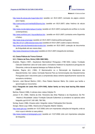 Programa de HISTÓRIA DA CULTURA E DAS ARTES                                            Cursos Profissionais


                                                                                  Módulo 8: A Cultura da Gare


   http://www.lib.utexas.edu/maps/index.html (acedido em 05.01.2007) (remissão da página anterior
       para mapas).
   http://users.erols.com/mwhite28/20centry.htm (acedido em 05.01.2007) (atlas histórico do século
       XX).
   http://www.monde-diplomatique.fr/cartes/ (acedido em 05.01.2007) (cartografia de conflitos no mundo
       contemporâneo).
   http://www.northlink.com/~hauxe/dkshore.htm (acedido em 05.01.2007) (contactos entre Espanhóis
       e Índios).
   http://www.iscsp.utl.pt/cepp/ (acedido em 05.01.2007) (história política portuguesa).
   http://65.107.211.206/victorian/victov.html (acedido em 05.01.2007) (sobre a época vitoriana).
   http://www.yale.edu/lawweb/avalon/avalon.htm (acedido em 05.01.2007) (colecção de documentos
       da Antiguidade até aos nossos dias).
   http://www.infoscience.fr/index.php3 (acedido em 05.01.2007) (biografia de cientistas).


   6.3. Casos Práticos do Tronco Comum
   6.3.1. Palácio da Pena, Sintra (1838-1868/1885).
   Anacleto, Regina (1997). Arquitectura Neomedieval Portuguesa (1780-1924). Lisboa: Fundação
       Calouste Gulbenkian (obra de fundo sobre o revivalismo medieval na arquitectura portuguesa de
       Oitocentos, onde se dá especial destaque ao Palácio da Pena).
   Anacleto, Regina (dir.) (1994). O Neomanuelino ou a Reinvenção da Arquitectura dos
       Descobrimentos. Cat. Lisboa: Comissão Nacional Para as Comemorações dos Descobrimentos
       Portugueses (bom instrumento para a compreensão dessa vertente especificamente nacional do
       revivalismo romântico).
   Carneiro, José Manuel Martins (1991). Pena Palácio Nacional. Mafra: Elo (roteiro que facilita a
       aproximação ao monumento).
   6.3.2. Fotografia de Lewis Hine (1874-1940), Italian family on ferry boat leaving Ellis Island
       (1905).
   Barthes, Roland (1989). A câmara clara. Lisboa: Edições 70.
   Janson H. W. (1994). História da Arte. Panorama das Artes Plásticas e da Arquitectura. Da Pré-
       -História à Actualidade. Lisboa: Fundação Calouste Gulbenkian (a considerar os capítulos sobre
       fotografia: pp.612-617; 661-665, 768-784).
   Sontag, Susan (1986). Ensaios sobre fotografia. Lisboa: Publicações Dom Quixote.
   Songez, Marie-Loup (1996). Historia de la Fotografia. Madrid: Cátedra.
   http://www.geh.org/ (acedido em 15.07.2006) (sítio com importantes colecções de fotografia, onde se
       inclui a que é referida no caso prático).
   http://www.masters-of-photography.com/ (acedido em 15.07.2006) (sítio com importantes colecções
       de fotografia).




                                                                                                        167
 