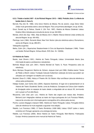Programa de HISTÓRIA DA CULTURA E DAS ARTES                                            Cursos Profissionais


                                                                                  Módulo 8: A Cultura da Gare



   6.3.3. Tristão e Isolda (1857 – 9) de Richard Wagner (1813 – 1883): Prelúdio (Acto 1) e Morte de
       Isolda (Acto 3, Cena 3).
   Bennett, Roy (Ed. Br. 1986). Uma breve História da Música. Rio de Janeiro: Jorge Zahar Editor
       (Visão muito generalista sobre a obra de Wagner. Para uma primeira abordagem, ler pp. 62-64).
   Grout, Donald Jay & Palisca, Claude V. (Ed. Port. 1997). História da Música Ocidental. Lisboa:
       Gradiva (Obra indicada para consulta de alunos; ler pp. 644-650).
   Michels, Ulrich (Ed. Esp: 1992). Atlas de Música (Vol.1). Madrid: Alianza Editorial (visão sintética da
       obra de Wagner; ler pp. 454-455).
   Plantinga, Leon (1984). Romantic Music. New York: Norton (obra de referência sobre o Romantismo;
       acerca de Wagner, ler pp. 286-291).
   Videografia (sugerida):
   Metha, Zubin (Dir.), Bayerisches Staatsorchester & Coro da Bayerische Staatsoper (1999). Tristan
       und Isolde. Richard Wagner. Arthaus Musik. DVD (Kat.- Nr. 100056).


   6.4 História do Teatro
   Barata, José Oliveira (1991). História do Teatro Português, Lisboa: Universidade Aberta (boa
       informação de apoio a professores e estudantes).
   Berthold, Margot (trad. port. 2001). História Mundial do Teatro. S. Paulo: Perspectiva (obra de
       referência).
   Borie, Monique, Rougemont, Martine de, Scherer, Jacques (trad. port.1996). Estética teatral: Textos
       de Platão a Brecht. Lisboa: Fundação Calouste Gulbenkian (selecção de textos que podem ser
       utilizados com vantagem no trabalho com os alunos).
   Brockett, Oscar G. (1999). History of Theatre. 8th. Ed. Boston: Allyn and Bacon (obra de referência a
       utilizar pelos professores).
   Hidalgo Ciudad, Juan Carlos (Ed.) (2004). Espacios Escénicos. El lugar de la representación en la
       Historia del Teatro Occidental, Sevilla: Junta de Andalucía. Consejeria de Cultura (bom trabalho
       de divulgação sobre os espaços de teatro desde a antiguidade até ao século XX, terminando
       com o grupo La Fura dels Baus).
   Moussinac, Léon (trad. port. s.d.). História do Teatro das origens aos nossos dias, Amadora:
       Bertrand (com integrações relativas ao teatro de língua portuguesa de Luís Francisco Rebelo,
       trata-se de uma obra com informação geral e iconográfica útil a utilizar pelos alunos).
   Picchio, Luciana Stegagno (trad.port.1969). História do Teatro Português. Lisboa: Portugália Editora
       (obra de referência há muito esgotada a aguardar nova edição).
   Rebello, Luiz Francisco (1980). O Teatro Romântico (1838-1869), Lisboa: ICALP (sobre o teatro
       romântico em Portugal; apresenta uma antologia de textos.
   Rebello, Luiz Francisco (2000). Breve História do Teatro Português, Mem-Martins: Publicações
       Europa--América (acessível como manual da História do Teatro).




                                                                                                        168
 