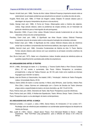 Programa de HISTÓRIA DA CULTURA E DAS ARTES                                             Cursos Profissionais


Hauser, Arnold (trad. port. 1988). Teorias da Arte. Lisboa: Editorial Presença (importante estudo onde se
        sistematizam os principais problemas que actualmente se colocam na análise da obra de arte).
Huyghe, René (trad. port. 1986). O Poder da Imagem. Lisboa: Edições 70 (estudo clássico para a
        abordagem da riqueza interpretativa da pintura e da escultura).
Kubler, George (trad. port. 1998). A Forma do Tempo. Observações sobre a história dos objectos.
        Lisboa, Vega (estudo clássico, sobre os problemas da criação artística, de um historiador de
        particular relevância para a historiografia da arte portuguesa).
Melo, Alexandre (1994). O que é Arte. Lisboa: Difusão Cultural (estudo fundamental de um dos mais
        relevantes críticos de arte contemporâneos).
Panofsky, Erwin (trad. port. 1989). O Significado nas Artes Visuais. Lisboa: Editorial Presença
        (importante conjunto de ensaios sobre a arte enquanto ilustração de conteúdos culturais).
Read, Herbert (trad. port. 1968). O Significado da Arte. Lisboa: Editorial Ulisseia (obra de referência
        ainda hoje na análise e compreensão dos fenómenos estéticos, das origens ao século XX).
Wölfflin, Heinrich (trad. port. 1996). Conceitos Fundamentais da História da Arte. S. Paulo: Martins
        Fontes (estudo clássico pela clareza com que caracteriza os principais conceitos analíticos da
        História da Arte).
Zevi, Bruno (trad. port. 1977). Saber ver a Arquitectura. Lisboa: Arcádia (estudo de referência sobre as
        questões especificamente suscitadas pela análise da arquitectura).

AS LINGUAGENS DAS ARTES: O TEATRO

AA.VV. (1988). Semiologia do teatro. In J. Guinsburg, J. Teixeira Coelho Netto e Reni Chaves Cardoso
        (Eds.), 2.ª ed. revista e aumentada, São Paulo: Editora Perspectiva (a considerar,
        principalmente, o artigo de Tadeus Kowzan, pp. 93-123, pelo modo como explicita as diversas
        linguagens que intervêm no teatro).
Barata, José de Oliveira (e Vasconcelos, Ana Isabel) (1991). “Introdução”, História do Teatro Português,
        Lisboa: Universidade Aberta, 25-54.
Mateus, Osório (2002) De teatro e outras escritas. In Maria João Brilhante, José Camões, Helena Reis
        Silva (Eds.), Lisboa: Quimera em colaboração com o Centro de Estudos de Teatro (diversos
        artigos sobre a especificidade do teatro e do texto dramático, pp. 98-115 e212-218).
Pavis, Patrice (trad. port. 2003). Dicionário de Teatro, São Paulo: Perspectiva (usual de referência).
Pavis, Patrice (trad. port. 2003). A Análise dos Espetáculos, Teatro. Mímica. Dança. Teatro. Cinema. São
Paulo: Perspectiva (apoio a uma abordagem do teatro contemporâneo).

AS LINGUAGENS DAS ARTES: A DANÇA

Adshead-Lansdale, J. & Layson, J. (eds.) (1994). Dance History: An Introduction. 2.ª ed. London, N.Y.:
        Routledge (obra de referência para estabelecer as coordenadas epistemológicas da disciplina da
        História da Dança).
Alter, Judith B. (1991). Dance – Based dance Theory. From Borrowed Models to Dance – Based
        Experience. New York:Peter Lang (perspectiva para a reflexão em dança e em crítica da
        dança).




                                                                                                         16
 