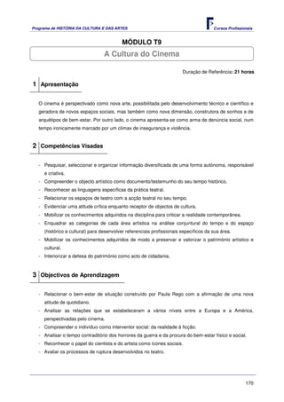 Programa de HISTÓRIA DA CULTURA E DAS ARTES                                            Cursos Profissionais


                                          MÓDULO T9
                                  A Cultura do Cinema

                                                                        Duração de Referência: 21 horas

1 Apresentação

   O cinema é perspectivado como nova arte, possibilitada pelo desenvolvimento técnico e científico e
   geradora de novos espaços sociais, mas também como nova dimensão, construtora de sonhos e de
   arquétipos de bem-estar. Por outro lado, o cinema apresenta-se como arma de denúncia social, num
   tempo ironicamente marcado por um clímax de insegurança e violência.


2 Competências Visadas

   - Pesquisar, seleccionar e organizar informação diversificada de uma forma autónoma, responsável
     e criativa.
   - Compreender o objecto artístico como documento/testemunho do seu tempo histórico.
   - Reconhecer as linguagens específicas da prática teatral.
   - Relacionar os espaços de teatro com a acção teatral no seu tempo.
   - Evidenciar uma atitude crítica enquanto receptor de objectos de cultura.
   - Mobilizar os conhecimentos adquiridos na disciplina para criticar a realidade contemporânea.
   - Enquadrar as categorias de cada área artística na análise conjuntural do tempo e do espaço
     (histórico e cultural) para desenvolver referenciais profissionais específicos da sua área.
   - Mobilizar os conhecimentos adquiridos de modo a preservar e valorizar o património artístico e
     cultural.
   - Interiorizar a defesa do património como acto de cidadania.



3 Objectivos de Aprendizagem

   - Relacionar o bem-estar de situação construído por Paula Rego com a afirmação de uma nova
     atitude de quotidiano.
   - Analisar as relações que se estabeleceram a vários níveis entre a Europa e a América,
     perspectivadas pelo cinema.
   - Compreender o indivíduo como interventor social: da realidade à ficção.
   - Analisar o tempo contraditório dos horrores da guerra e da procura do bem-estar físico e social.
   - Reconhecer o papel do cientista e do artista como ícones sociais.
   - Avaliar os processos de ruptura desenvolvidos no teatro.




                                                                                                       170
 