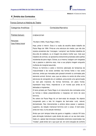 Programa de HISTÓRIA DA CULTURA E DAS ARTES                                       Cursos Profissionais


                                                                           Módulo 9: A Cultura do Cinema

4 Âmbito dos Conteúdos

Tronco Comum e História do Teatro

Categorias Analíticas                                  Conteúdos/Narrativa


Tronco Comum:                O BEM-ESTAR


Percursos
                             The Barn (1994), Paula Rego (1935-).
Caso Prático Inicial
                             Hoje, pintar é intervir. Essa é a razão da escolha deste trabalho de
                             Paula Rego de 1994. Pinta-se uma estrutura de medos, que vão dos
                             receios ancestrais dos “morcegos / vampiros” aos floridos trabalhos do
                             dia-a-dia do estábulo, ou à imagem da própria mulher que, mais que
                             tratadora de animais, se apresenta eroticamente prostrada sobre palhas
                             recobertas de pano negro. Outras, ou a mesma, fustigam com vergastas
                             não a passiva e ubérrima vaca, mas a sua própria imagem enquanto
                             mulheres do marginal assumido.
                             Pintura no feminino e sobre o feminino adensado de fantasmas de
                             masculinidade e de raízes sentidas nas formas fortes e nas cores
                             soturnas, ainda que marcadas pelo girassol amarelo ou animadas pelo
                             elemento animal. Animal, vaca, que se coloca no centro do olhar entre
                             estruturas de cenografia de um estábulo, procurando uma aproximação
                             ao real pelo irracional. As formas femininas, em plano frontal,
                             expressam força física, impondo-se a um mundo que ainda as lê
                             delicadas e impotentes.
                             O texto pintado por Paula Rego é um documento dos contrastes entre
                             as formas e ideias preponderantes e marginais em torno do sexo
                             feminino.
                             No celeiro de Paula Rego há um bem-estar de situação. No objecto
                             recuperado para a tela há imagens de bem-estar rural, natural,
                             domesticado. Nos intervenientes a pintora deixa passar o apetecer,
                             sugestivo, da relação matriarcal feminina com o corpo. O bem-estar,
                             antes de mais, é uma atitude individual.

                             Ainda que com tempos fortes de guerra e tragédia, o século XX lutou
                             pela afirmação individual e pelo direito de cada um ao seu bem-estar.
                             Cada um, apesar das tortuosas imposições exteriores corporizadas nas
                             "modas", pode tentar ser o que quer ser, ter como situação de conforto



                                                                                                   171
 