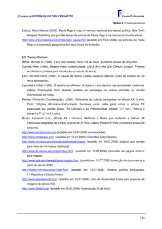 Programa de HISTÓRIA DA CULTURA E DAS ARTES                                           Cursos Profissionais


                                                                               Módulo 9: A Cultura do Cinema


   Lisboa, Maria Manuel (2003). Paula Rego’s map of memory; national and sexual politics. New York:
       Ashgate Publishing (os grandes temas da pintura de Paula Rego e as marcas do mundo actual).
   http://www.artcyclopedia.com/artists/rego_paula.html (acedido em 15.07.2006) (as pinturas de Paula
       Rego e a expressão geográfica dos seus locais de exibição).



   6.2. Tronco Comum
   Bidiss, Michael D. (1980). L’ère des masses. Paris: Ed. du Seuil (excelente ensaio de conjunto).
   Conrad, Peter (1998). Modern times, modern places. Life & Art in the 20th Century. London: Thames
       and Hudson (síntese para introdução ao estudo do tema).
   Lévy, Bernard-Henry (2000). O século de Sartre. Lisboa: Quetzal Editores (visão de síntese de um
       tema abrangente).
   Lipovetsky, Gilles (1989). O império do efémero. A moda e o seu destino nas sociedades modernas.
       Lisboa: Publicações Dom Quixote (análise de sociologia da cultura centrada no mundo
       diversificado da moda).
   Pernes, Fernando (Coordenação). (2001). Panorama da cultura portuguesa no século XX. 3 vols.
       Porto: Edições Afrontamento/Fundação Serralves (uma visão geral sobre o século XX
       organizada por grande áreas: "As Ciências e as Problemáticas Sociais" (1.º vol.), "Arte(s) e
       Letras I e II" (2.º e 3.º vols.).
   Rosas, Fernando (s.d.). Século XX – Homens, Mulheres e factos que mudaram a história. 32
       Fascículos adaptados da versão original de El País. Lisboa: Público/El País (excelente ensaio de
       conjunto).
   http://www.encarta.msn.com (acedido em 15.07.2006) (enciclopédia).
   http://www.infoplease.com (acedido em 15.07.2006) (Columbia Encyclopedia).
   http://www.universia.pt/conteudos/bibliotecas/mapas (acedido em 15.07.2006) (página que remete
       para mais de mil mapas históricos).
   http://www.lib.utexas.edu/maps/index.html (acedido em 15.07.2006) (remissão da página anterior
       para mapas).
   http://www.yale.edu/lawweb/avalon/avalon.htm (acedido em 15.07.2006) (colecção de documentos a
       partir do século XVIII).
   http://maltez.info/respublica/index.html (acedido em 15.07.2006) (história política portuguesa,
       1.ª República e Estado Novo).
   http://www.apwideworld.com/ (acedido em 15.07.2006) (sítio da Associated Press com arquivos de
       imagens do século XX).
   http://www.25abril.org/ (acedido em 15.07.2006) (Associação 25 de Abril).




                                                                                                       174
 